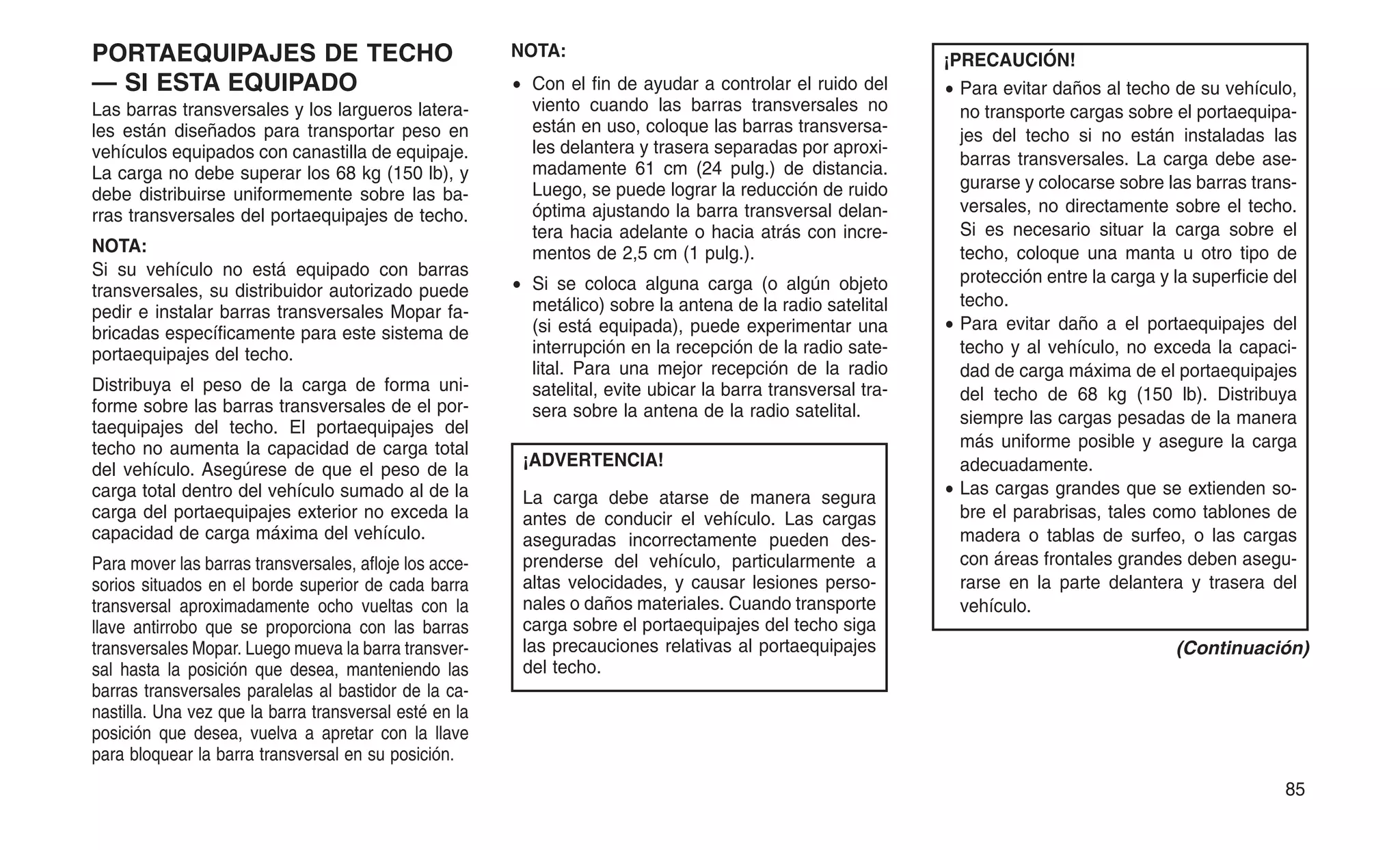 PORTAEQUIPAJES DE TECHO
— SI ESTA EQUIPADO
Las barras transversales y los largueros latera-
les están diseñados para transportar peso en
vehículos equipados con canastilla de equipaje.
La carga no debe superar los 68 kg (150 lb), y
debe distribuirse uniformemente sobre las ba-
rras transversales del portaequipajes de techo.
NOTA:
Si su vehículo no está equipado con barras
transversales, su distribuidor autorizado puede
pedir e instalar barras transversales Mopar fa-
bricadas específicamente para este sistema de
portaequipajes del techo.
Distribuya el peso de la carga de forma uni-
forme sobre las barras transversales de el por-
taequipajes del techo. El portaequipajes del
techo no aumenta la capacidad de carga total
del vehículo. Asegúrese de que el peso de la
carga total dentro del vehículo sumado al de la
carga del portaequipajes exterior no exceda la
capacidad de carga máxima del vehículo.
Para mover las barras transversales, afloje los acce-
sorios situados en el borde superior de cada barra
transversal aproximadamente ocho vueltas con la
llave antirrobo que se proporciona con las barras
transversales Mopar. Luego mueva la barra transver-
sal hasta la posición que desea, manteniendo las
barras transversales paralelas al bastidor de la ca-
nastilla. Una vez que la barra transversal esté en la
posición que desea, vuelva a apretar con la llave
para bloquear la barra transversal en su posición.
NOTA:
• Con el fin de ayudar a controlar el ruido del
viento cuando las barras transversales no
están en uso, coloque las barras transversa-
les delantera y trasera separadas por aproxi-
madamente 61 cm (24 pulg.) de distancia.
Luego, se puede lograr la reducción de ruido
óptima ajustando la barra transversal delan-
tera hacia adelante o hacia atrás con incre-
mentos de 2,5 cm (1 pulg.).
• Si se coloca alguna carga (o algún objeto
metálico) sobre la antena de la radio satelital
(si está equipada), puede experimentar una
interrupción en la recepción de la radio sate-
lital. Para una mejor recepción de la radio
satelital, evite ubicar la barra transversal tra-
sera sobre la antena de la radio satelital.
¡ADVERTENCIA!
La carga debe atarse de manera segura
antes de conducir el vehículo. Las cargas
aseguradas incorrectamente pueden des-
prenderse del vehículo, particularmente a
altas velocidades, y causar lesiones perso-
nales o daños materiales. Cuando transporte
carga sobre el portaequipajes del techo siga
las precauciones relativas al portaequipajes
del techo.
¡PRECAUCIÓN!
• Para evitar daños al techo de su vehículo,
no transporte cargas sobre el portaequipa-
jes del techo si no están instaladas las
barras transversales. La carga debe ase-
gurarse y colocarse sobre las barras trans-
versales, no directamente sobre el techo.
Si es necesario situar la carga sobre el
techo, coloque una manta u otro tipo de
protección entre la carga y la superficie del
techo.
• Para evitar daño a el portaequipajes del
techo y al vehículo, no exceda la capaci-
dad de carga máxima de el portaequipajes
del techo de 68 kg (150 lb). Distribuya
siempre las cargas pesadas de la manera
más uniforme posible y asegure la carga
adecuadamente.
• Las cargas grandes que se extienden so-
bre el parabrisas, tales como tablones de
madera o tablas de surfeo, o las cargas
con áreas frontales grandes deben asegu-
rarse en la parte delantera y trasera del
vehículo.
(Continuación)
85
 