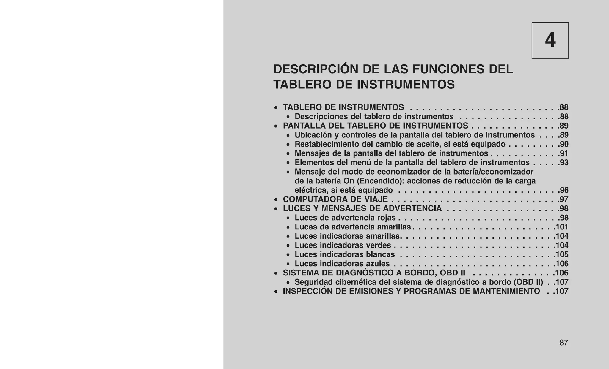 4
DESCRIPCIÓN DE LAS FUNCIONES DEL
TABLERO DE INSTRUMENTOS
• TABLERO DE INSTRUMENTOS . . . . . . . . . . . . . . . . . . . . . . . . .88
• Descripciones del tablero de instrumentos . . . . . . . . . . . . . . . . .88
• PANTALLA DEL TABLERO DE INSTRUMENTOS . . . . . . . . . . . . . . .89
• Ubicación y controles de la pantalla del tablero de instrumentos . . . .89
• Restablecimiento del cambio de aceite, si está equipado . . . . . . . . .90
• Mensajes de la pantalla del tablero de instrumentos . . . . . . . . . . . .91
• Elementos del menú de la pantalla del tablero de instrumentos . . . . .93
• Mensaje del modo de economizador de la batería/economizador
de la batería On (Encendido): acciones de reducción de la carga
eléctrica, si está equipado . . . . . . . . . . . . . . . . . . . . . . . . . . .96
• COMPUTADORA DE VIAJE . . . . . . . . . . . . . . . . . . . . . . . . . . . .97
• LUCES Y MENSAJES DE ADVERTENCIA . . . . . . . . . . . . . . . . . . .98
• Luces de advertencia rojas . . . . . . . . . . . . . . . . . . . . . . . . . . .98
• Luces de advertencia amarillas . . . . . . . . . . . . . . . . . . . . . . . .101
• Luces indicadoras amarillas. . . . . . . . . . . . . . . . . . . . . . . . . .104
• Luces indicadoras verdes . . . . . . . . . . . . . . . . . . . . . . . . . . .104
• Luces indicadoras blancas . . . . . . . . . . . . . . . . . . . . . . . . . .105
• Luces indicadoras azules . . . . . . . . . . . . . . . . . . . . . . . . . . .106
• SISTEMA DE DIAGNÓSTICO A BORDO, OBD II . . . . . . . . . . . . . .106
• Seguridad cibernética del sistema de diagnóstico a bordo (OBD II) . .107
• INSPECCIÓN DE EMISIONES Y PROGRAMAS DE MANTENIMIENTO . .107
87
 
