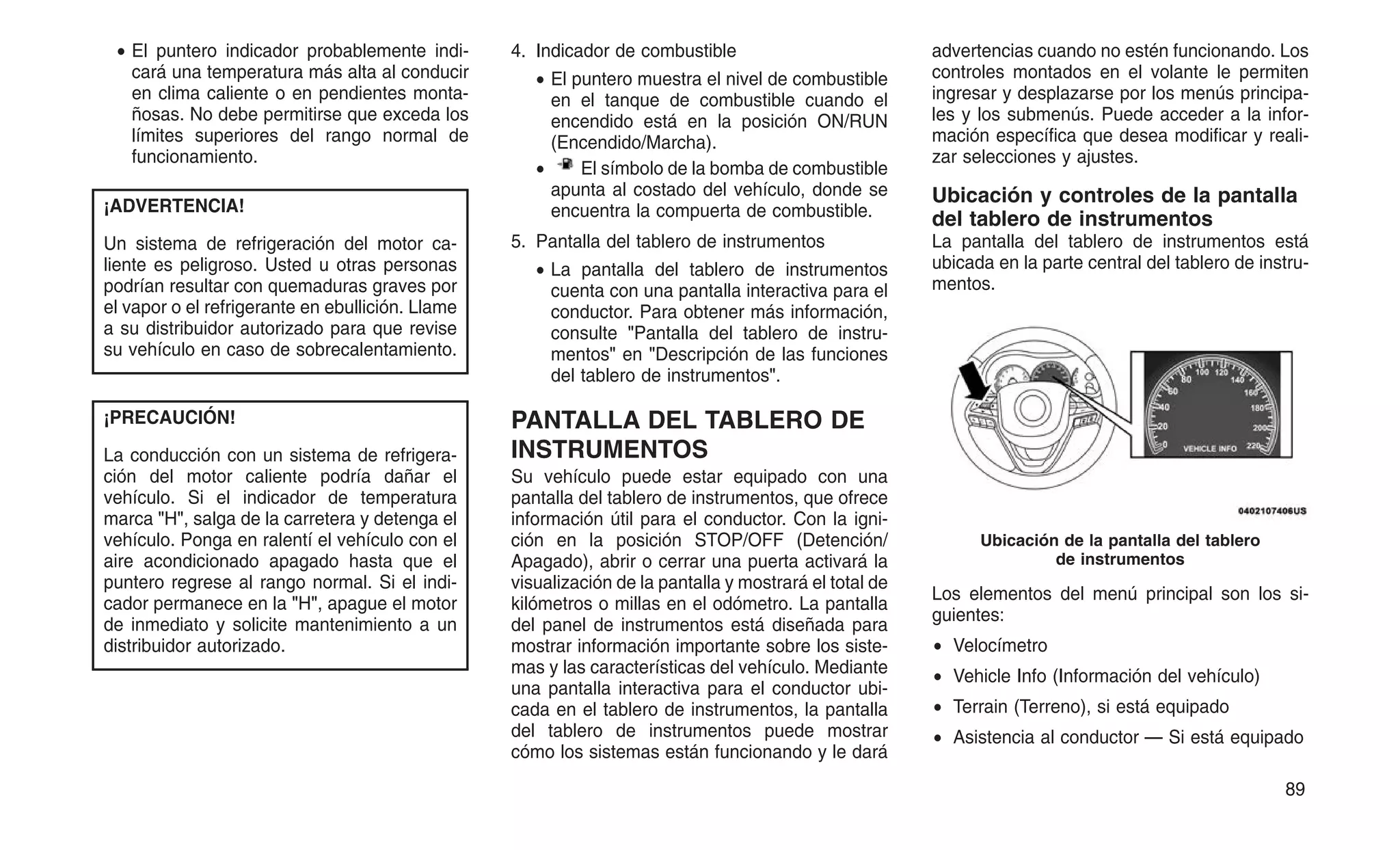 • El puntero indicador probablemente indi-
cará una temperatura más alta al conducir
en clima caliente o en pendientes monta-
ñosas. No debe permitirse que exceda los
límites superiores del rango normal de
funcionamiento.
¡ADVERTENCIA!
Un sistema de refrigeración del motor ca-
liente es peligroso. Usted u otras personas
podrían resultar con quemaduras graves por
el vapor o el refrigerante en ebullición. Llame
a su distribuidor autorizado para que revise
su vehículo en caso de sobrecalentamiento.
¡PRECAUCIÓN!
La conducción con un sistema de refrigera-
ción del motor caliente podría dañar el
vehículo. Si el indicador de temperatura
marca "H", salga de la carretera y detenga el
vehículo. Ponga en ralentí el vehículo con el
aire acondicionado apagado hasta que el
puntero regrese al rango normal. Si el indi-
cador permanece en la "H", apague el motor
de inmediato y solicite mantenimiento a un
distribuidor autorizado.
4. Indicador de combustible
• El puntero muestra el nivel de combustible
en el tanque de combustible cuando el
encendido está en la posición ON/RUN
(Encendido/Marcha).
• El símbolo de la bomba de combustible
apunta al costado del vehículo, donde se
encuentra la compuerta de combustible.
5. Pantalla del tablero de instrumentos
• La pantalla del tablero de instrumentos
cuenta con una pantalla interactiva para el
conductor. Para obtener más información,
consulte "Pantalla del tablero de instru-
mentos" en "Descripción de las funciones
del tablero de instrumentos".
PANTALLA DEL TABLERO DE
INSTRUMENTOS
Su vehículo puede estar equipado con una
pantalla del tablero de instrumentos, que ofrece
información útil para el conductor. Con la igni-
ción en la posición STOP/OFF (Detención/
Apagado), abrir o cerrar una puerta activará la
visualización de la pantalla y mostrará el total de
kilómetros o millas en el odómetro. La pantalla
del panel de instrumentos está diseñada para
mostrar información importante sobre los siste-
mas y las características del vehículo. Mediante
una pantalla interactiva para el conductor ubi-
cada en el tablero de instrumentos, la pantalla
del tablero de instrumentos puede mostrar
cómo los sistemas están funcionando y le dará
advertencias cuando no estén funcionando. Los
controles montados en el volante le permiten
ingresar y desplazarse por los menús principa-
les y los submenús. Puede acceder a la infor-
mación específica que desea modificar y reali-
zar selecciones y ajustes.
Ubicación y controles de la pantalla
del tablero de instrumentos
La pantalla del tablero de instrumentos está
ubicada en la parte central del tablero de instru-
mentos.
Los elementos del menú principal son los si-
guientes:
• Velocímetro
• Vehicle Info (Información del vehículo)
• Terrain (Terreno), si está equipado
• Asistencia al conductor — Si está equipado
Ubicación de la pantalla del tablero
de instrumentos
89
 