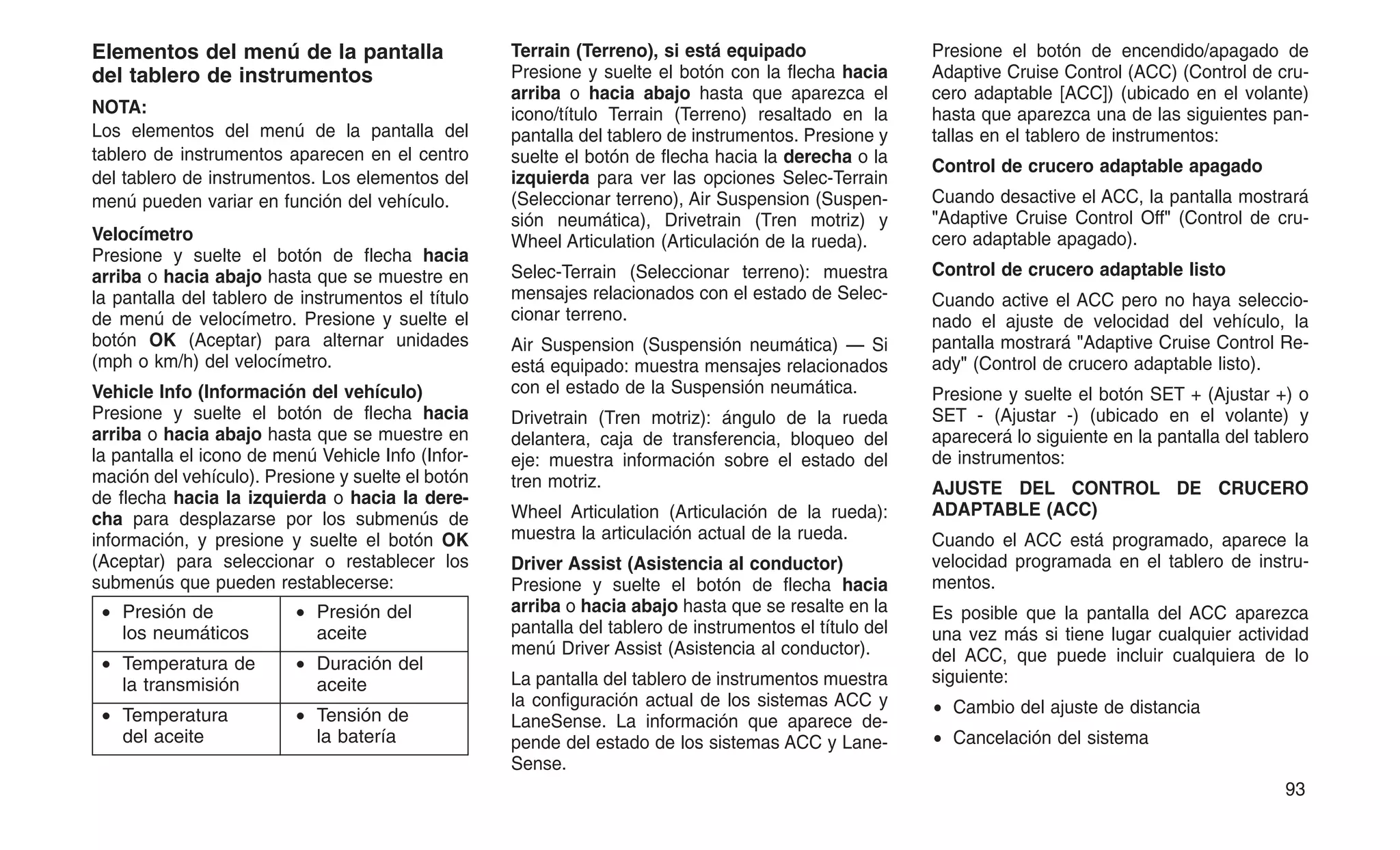 Elementos del menú de la pantalla
del tablero de instrumentos
NOTA:
Los elementos del menú de la pantalla del
tablero de instrumentos aparecen en el centro
del tablero de instrumentos. Los elementos del
menú pueden variar en función del vehículo.
Velocímetro
Presione y suelte el botón de flecha hacia
arriba o hacia abajo hasta que se muestre en
la pantalla del tablero de instrumentos el título
de menú de velocímetro. Presione y suelte el
botón OK (Aceptar) para alternar unidades
(mph o km/h) del velocímetro.
Vehicle Info (Información del vehículo)
Presione y suelte el botón de flecha hacia
arriba o hacia abajo hasta que se muestre en
la pantalla el icono de menú Vehicle Info (Infor-
mación del vehículo). Presione y suelte el botón
de flecha hacia la izquierda o hacia la dere-
cha para desplazarse por los submenús de
información, y presione y suelte el botón OK
(Aceptar) para seleccionar o restablecer los
submenús que pueden restablecerse:
• Presión de
los neumáticos
• Presión del
aceite
• Temperatura de
la transmisión
• Duración del
aceite
• Temperatura
del aceite
• Tensión de
la batería
Terrain (Terreno), si está equipado
Presione y suelte el botón con la flecha hacia
arriba o hacia abajo hasta que aparezca el
icono/título Terrain (Terreno) resaltado en la
pantalla del tablero de instrumentos. Presione y
suelte el botón de flecha hacia la derecha o la
izquierda para ver las opciones Selec-Terrain
(Seleccionar terreno), Air Suspension (Suspen-
sión neumática), Drivetrain (Tren motriz) y
Wheel Articulation (Articulación de la rueda).
Selec-Terrain (Seleccionar terreno): muestra
mensajes relacionados con el estado de Selec-
cionar terreno.
Air Suspension (Suspensión neumática) — Si
está equipado: muestra mensajes relacionados
con el estado de la Suspensión neumática.
Drivetrain (Tren motriz): ángulo de la rueda
delantera, caja de transferencia, bloqueo del
eje: muestra información sobre el estado del
tren motriz.
Wheel Articulation (Articulación de la rueda):
muestra la articulación actual de la rueda.
Driver Assist (Asistencia al conductor)
Presione y suelte el botón de flecha hacia
arriba o hacia abajo hasta que se resalte en la
pantalla del tablero de instrumentos el título del
menú Driver Assist (Asistencia al conductor).
La pantalla del tablero de instrumentos muestra
la configuración actual de los sistemas ACC y
LaneSense. La información que aparece de-
pende del estado de los sistemas ACC y Lane-
Sense.
Presione el botón de encendido/apagado de
Adaptive Cruise Control (ACC) (Control de cru-
cero adaptable [ACC]) (ubicado en el volante)
hasta que aparezca una de las siguientes pan-
tallas en el tablero de instrumentos:
Control de crucero adaptable apagado
Cuando desactive el ACC, la pantalla mostrará
"Adaptive Cruise Control Off" (Control de cru-
cero adaptable apagado).
Control de crucero adaptable listo
Cuando active el ACC pero no haya seleccio-
nado el ajuste de velocidad del vehículo, la
pantalla mostrará "Adaptive Cruise Control Re-
ady" (Control de crucero adaptable listo).
Presione y suelte el botón SET + (Ajustar +) o
SET - (Ajustar -) (ubicado en el volante) y
aparecerá lo siguiente en la pantalla del tablero
de instrumentos:
AJUSTE DEL CONTROL DE CRUCERO
ADAPTABLE (ACC)
Cuando el ACC está programado, aparece la
velocidad programada en el tablero de instru-
mentos.
Es posible que la pantalla del ACC aparezca
una vez más si tiene lugar cualquier actividad
del ACC, que puede incluir cualquiera de lo
siguiente:
• Cambio del ajuste de distancia
• Cancelación del sistema
93
 