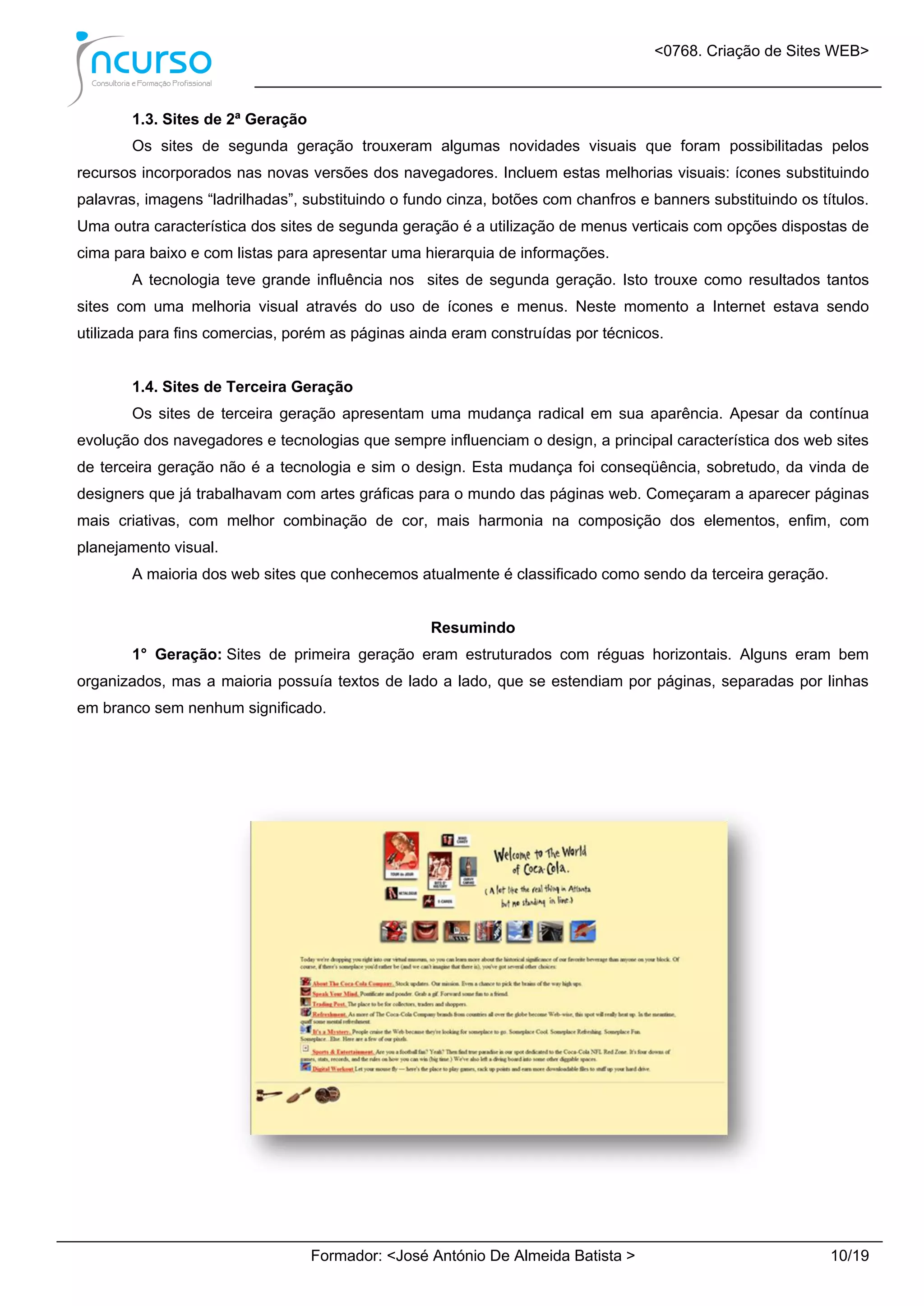 <0768. Criação de Sites WEB>
Formador: <José António De Almeida Batista > 10/19
1.3. Sites de 2ª Geração
Os sites de segunda geração trouxeram algumas novidades visuais que foram possibilitadas pelos
recursos incorporados nas novas versões dos navegadores. Incluem estas melhorias visuais: ícones substituindo
palavras, imagens “ladrilhadas”, substituindo o fundo cinza, botões com chanfros e banners substituindo os títulos.
Uma outra característica dos sites de segunda geração é a utilização de menus verticais com opções dispostas de
cima para baixo e com listas para apresentar uma hierarquia de informações.
A tecnologia teve grande influência nos sites de segunda geração. Isto trouxe como resultados tantos
sites com uma melhoria visual através do uso de ícones e menus. Neste momento a Internet estava sendo
utilizada para fins comercias, porém as páginas ainda eram construídas por técnicos.
1.4. Sites de Terceira Geração
Os sites de terceira geração apresentam uma mudança radical em sua aparência. Apesar da contínua
evolução dos navegadores e tecnologias que sempre influenciam o design, a principal característica dos web sites
de terceira geração não é a tecnologia e sim o design. Esta mudança foi conseqüência, sobretudo, da vinda de
designers que já trabalhavam com artes gráficas para o mundo das páginas web. Começaram a aparecer páginas
mais criativas, com melhor combinação de cor, mais harmonia na composição dos elementos, enfim, com
planejamento visual.
A maioria dos web sites que conhecemos atualmente é classificado como sendo da terceira geração.
Resumindo
1° Geração: Sites de primeira geração eram estruturados com réguas horizontais. Alguns eram bem
organizados, mas a maioria possuía textos de lado a lado, que se estendiam por páginas, separadas por linhas
em branco sem nenhum significado.
 