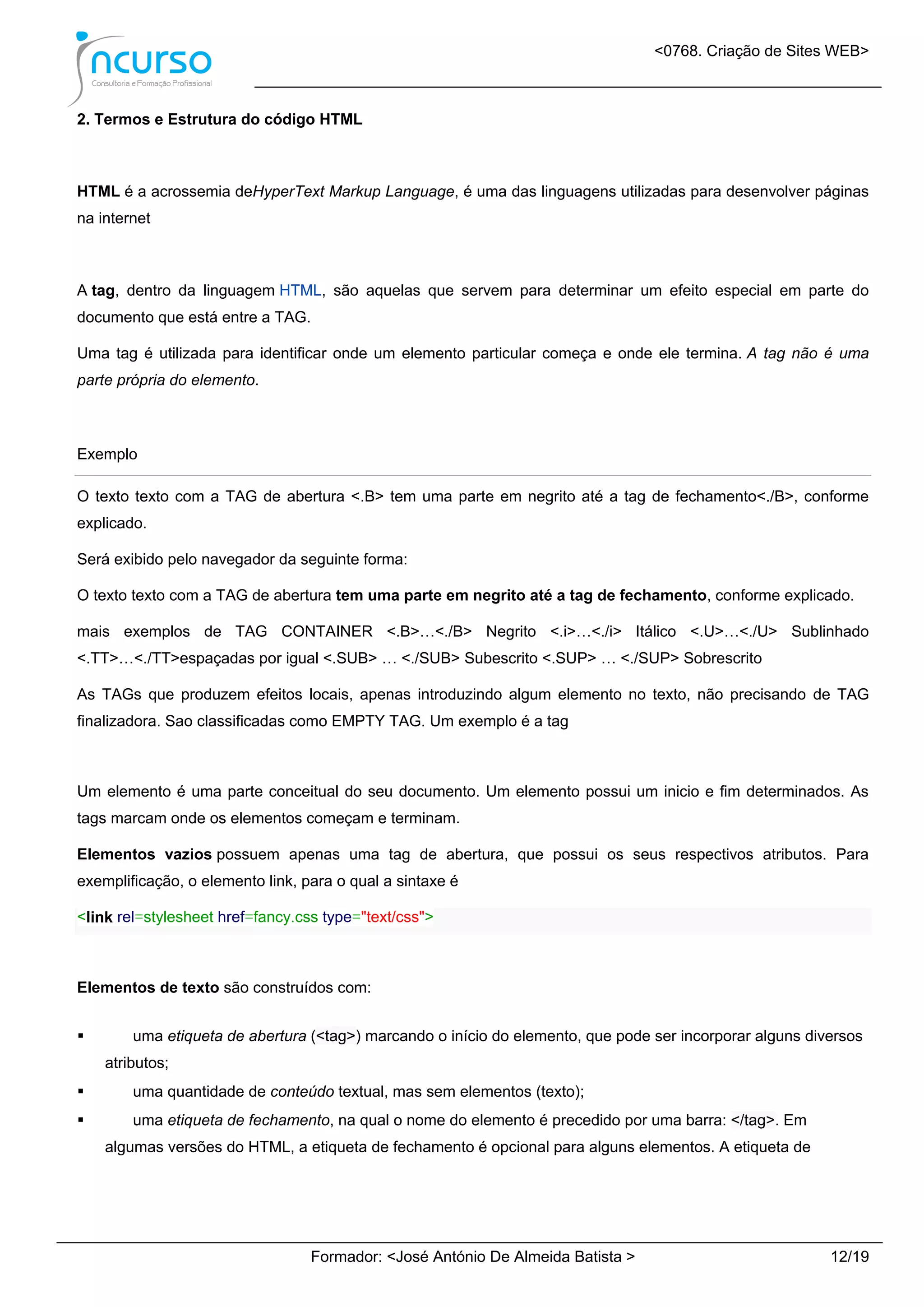 <0768. Criação de Sites WEB>
Formador: <José António De Almeida Batista > 12/19
2. Termos e Estrutura do código HTML
HTML é a acrossemia deHyperText Markup Language, é uma das linguagens utilizadas para desenvolver páginas
na internet
A tag, dentro da linguagem HTML, são aquelas que servem para determinar um efeito especial em parte do
documento que está entre a TAG.
Uma tag é utilizada para identificar onde um elemento particular começa e onde ele termina. A tag não é uma
parte própria do elemento.
Exemplo
O texto texto com a TAG de abertura <.B> tem uma parte em negrito até a tag de fechamento<./B>, conforme
explicado.
Será exibido pelo navegador da seguinte forma:
O texto texto com a TAG de abertura tem uma parte em negrito até a tag de fechamento, conforme explicado.
mais exemplos de TAG CONTAINER <.B>…<./B> Negrito <.i>…<./i> Itálico <.U>…<./U> Sublinhado
<.TT>…<./TT>espaçadas por igual <.SUB> … <./SUB> Subescrito <.SUP> … <./SUP> Sobrescrito
As TAGs que produzem efeitos locais, apenas introduzindo algum elemento no texto, não precisando de TAG
finalizadora. Sao classificadas como EMPTY TAG. Um exemplo é a tag
Um elemento é uma parte conceitual do seu documento. Um elemento possui um inicio e fim determinados. As
tags marcam onde os elementos começam e terminam.
Elementos vazios possuem apenas uma tag de abertura, que possui os seus respectivos atributos. Para
exemplificação, o elemento link, para o qual a sintaxe é
<link rel=stylesheet href=fancy.css type="text/css">
Elementos de texto são construídos com:
 uma etiqueta de abertura (<tag>) marcando o início do elemento, que pode ser incorporar alguns diversos
atributos;
 uma quantidade de conteúdo textual, mas sem elementos (texto);
 uma etiqueta de fechamento, na qual o nome do elemento é precedido por uma barra: </tag>. Em
algumas versões do HTML, a etiqueta de fechamento é opcional para alguns elementos. A etiqueta de
 