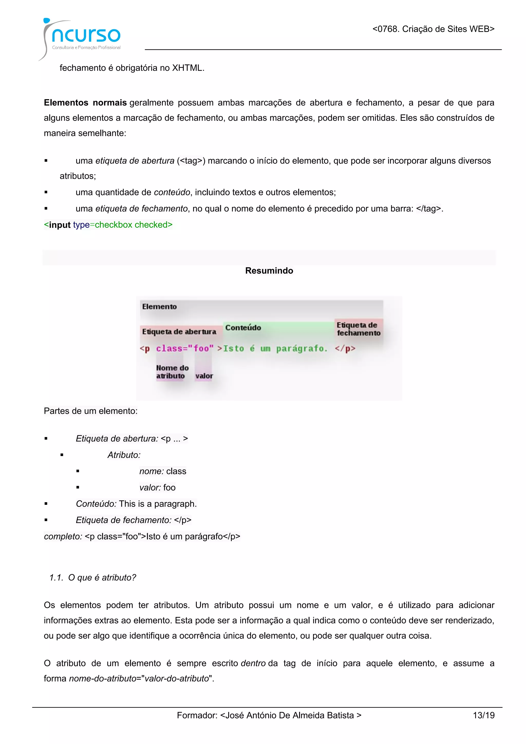 <0768. Criação de Sites WEB>
Formador: <José António De Almeida Batista > 13/19
fechamento é obrigatória no XHTML.
Elementos normais geralmente possuem ambas marcações de abertura e fechamento, a pesar de que para
alguns elementos a marcação de fechamento, ou ambas marcações, podem ser omitidas. Eles são construídos de
maneira semelhante:
 uma etiqueta de abertura (<tag>) marcando o início do elemento, que pode ser incorporar alguns diversos
atributos;
 uma quantidade de conteúdo, incluindo textos e outros elementos;
 uma etiqueta de fechamento, no qual o nome do elemento é precedido por uma barra: </tag>.
<input type=checkbox checked>
Resumindo
Partes de um elemento:
 Etiqueta de abertura: <p ... >
 Atributo:
 nome: class
 valor: foo
 Conteúdo: This is a paragraph.
 Etiqueta de fechamento: </p>
completo: <p class="foo">Isto é um parágrafo</p>
1.1. O que é atributo?
Os elementos podem ter atributos. Um atributo possui um nome e um valor, e é utilizado para adicionar
informações extras ao elemento. Esta pode ser a informação a qual indica como o conteúdo deve ser renderizado,
ou pode ser algo que identifique a ocorrência única do elemento, ou pode ser qualquer outra coisa.
O atributo de um elemento é sempre escrito dentro da tag de início para aquele elemento, e assume a
forma nome-do-atributo="valor-do-atributo".
 