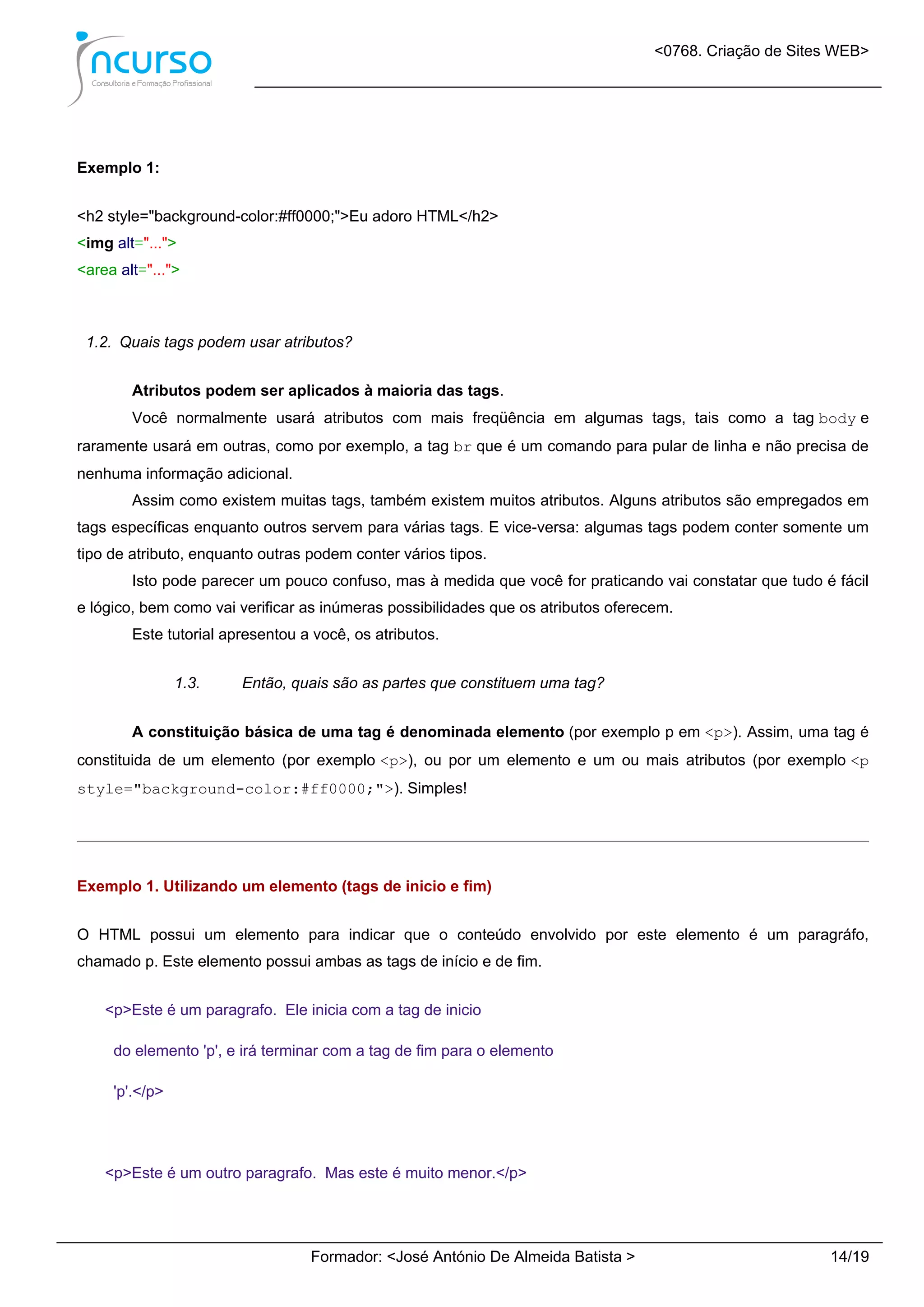 <0768. Criação de Sites WEB>
Formador: <José António De Almeida Batista > 14/19
Exemplo 1:
<h2 style="background-color:#ff0000;">Eu adoro HTML</h2>
<img alt="...">
<area alt="...">
1.2. Quais tags podem usar atributos?
Atributos podem ser aplicados à maioria das tags.
Você normalmente usará atributos com mais freqüência em algumas tags, tais como a tag body e
raramente usará em outras, como por exemplo, a tag br que é um comando para pular de linha e não precisa de
nenhuma informação adicional.
Assim como existem muitas tags, também existem muitos atributos. Alguns atributos são empregados em
tags específicas enquanto outros servem para várias tags. E vice-versa: algumas tags podem conter somente um
tipo de atributo, enquanto outras podem conter vários tipos.
Isto pode parecer um pouco confuso, mas à medida que você for praticando vai constatar que tudo é fácil
e lógico, bem como vai verificar as inúmeras possibilidades que os atributos oferecem.
Este tutorial apresentou a você, os atributos.
1.3. Então, quais são as partes que constituem uma tag?
A constituição básica de uma tag é denominada elemento (por exemplo p em <p>). Assim, uma tag é
constituida de um elemento (por exemplo <p>), ou por um elemento e um ou mais atributos (por exemplo <p
style="background-color:#ff0000;">). Simples!
Exemplo 1. Utilizando um elemento (tags de inicio e fim)
O HTML possui um elemento para indicar que o conteúdo envolvido por este elemento é um paragráfo,
chamado p. Este elemento possui ambas as tags de início e de fim.
<p>Este é um paragrafo. Ele inicia com a tag de inicio
do elemento 'p', e irá terminar com a tag de fim para o elemento
'p'.</p>
<p>Este é um outro paragrafo. Mas este é muito menor.</p>
 