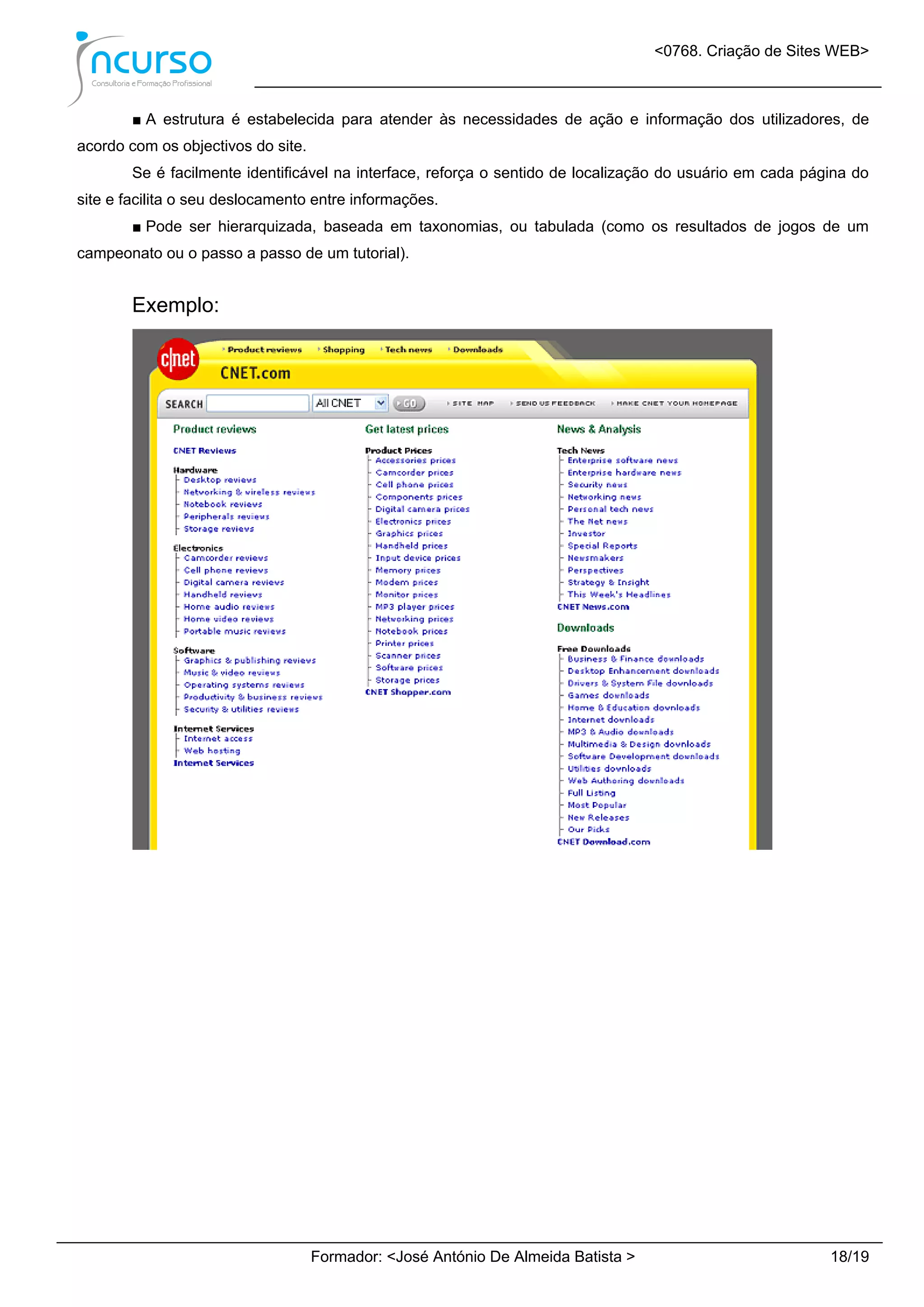 <0768. Criação de Sites WEB>
Formador: <José António De Almeida Batista > 18/19
■ A estrutura é estabelecida para atender às necessidades de ação e informação dos utilizadores, de
acordo com os objectivos do site.
Se é facilmente identificável na interface, reforça o sentido de localização do usuário em cada página do
site e facilita o seu deslocamento entre informações.
■ Pode ser hierarquizada, baseada em taxonomias, ou tabulada (como os resultados de jogos de um
campeonato ou o passo a passo de um tutorial).
Exemplo:
 