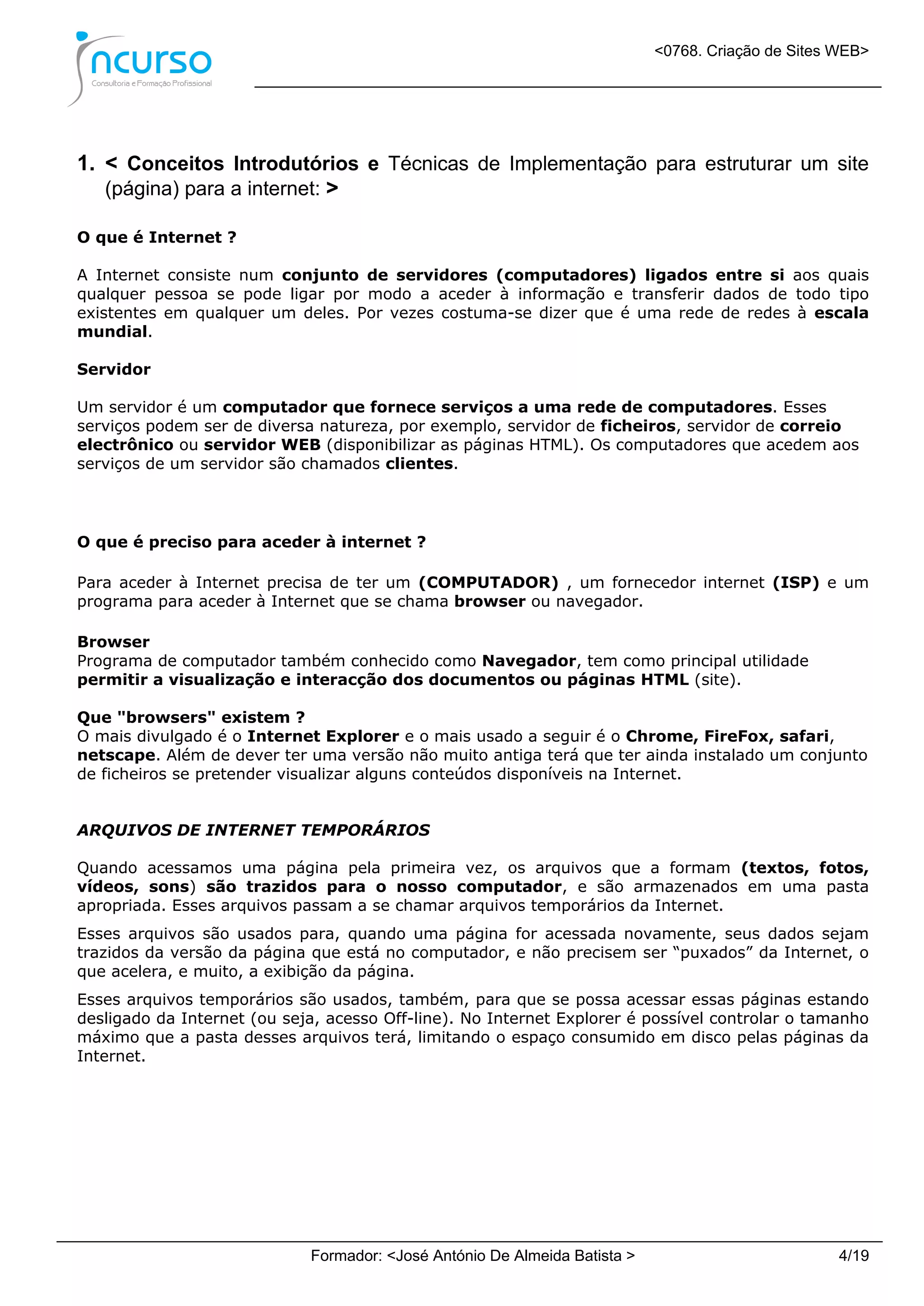 <0768. Criação de Sites WEB>
Formador: <José António De Almeida Batista > 4/19
1. < Conceitos Introdutórios e Técnicas de Implementação para estruturar um site
(página) para a internet: >
O que é Internet ?
A Internet consiste num conjunto de servidores (computadores) ligados entre si aos quais
qualquer pessoa se pode ligar por modo a aceder à informação e transferir dados de todo tipo
existentes em qualquer um deles. Por vezes costuma-se dizer que é uma rede de redes à escala
mundial.
Servidor
Um servidor é um computador que fornece serviços a uma rede de computadores. Esses
serviços podem ser de diversa natureza, por exemplo, servidor de ficheiros, servidor de correio
electrônico ou servidor WEB (disponibilizar as páginas HTML). Os computadores que acedem aos
serviços de um servidor são chamados clientes.
O que é preciso para aceder à internet ?
Para aceder à Internet precisa de ter um (COMPUTADOR) , um fornecedor internet (ISP) e um
programa para aceder à Internet que se chama browser ou navegador.
Browser
Programa de computador também conhecido como Navegador, tem como principal utilidade
permitir a visualização e interacção dos documentos ou páginas HTML (site).
Que "browsers" existem ?
O mais divulgado é o Internet Explorer e o mais usado a seguir é o Chrome, FireFox, safari,
netscape. Além de dever ter uma versão não muito antiga terá que ter ainda instalado um conjunto
de ficheiros se pretender visualizar alguns conteúdos disponíveis na Internet.
ARQUIVOS DE INTERNET TEMPORÁRIOS
Quando acessamos uma página pela primeira vez, os arquivos que a formam (textos, fotos,
vídeos, sons) são trazidos para o nosso computador, e são armazenados em uma pasta
apropriada. Esses arquivos passam a se chamar arquivos temporários da Internet.
Esses arquivos são usados para, quando uma página for acessada novamente, seus dados sejam
trazidos da versão da página que está no computador, e não precisem ser “puxados” da Internet, o
que acelera, e muito, a exibição da página.
Esses arquivos temporários são usados, também, para que se possa acessar essas páginas estando
desligado da Internet (ou seja, acesso Off-line). No Internet Explorer é possível controlar o tamanho
máximo que a pasta desses arquivos terá, limitando o espaço consumido em disco pelas páginas da
Internet.
 