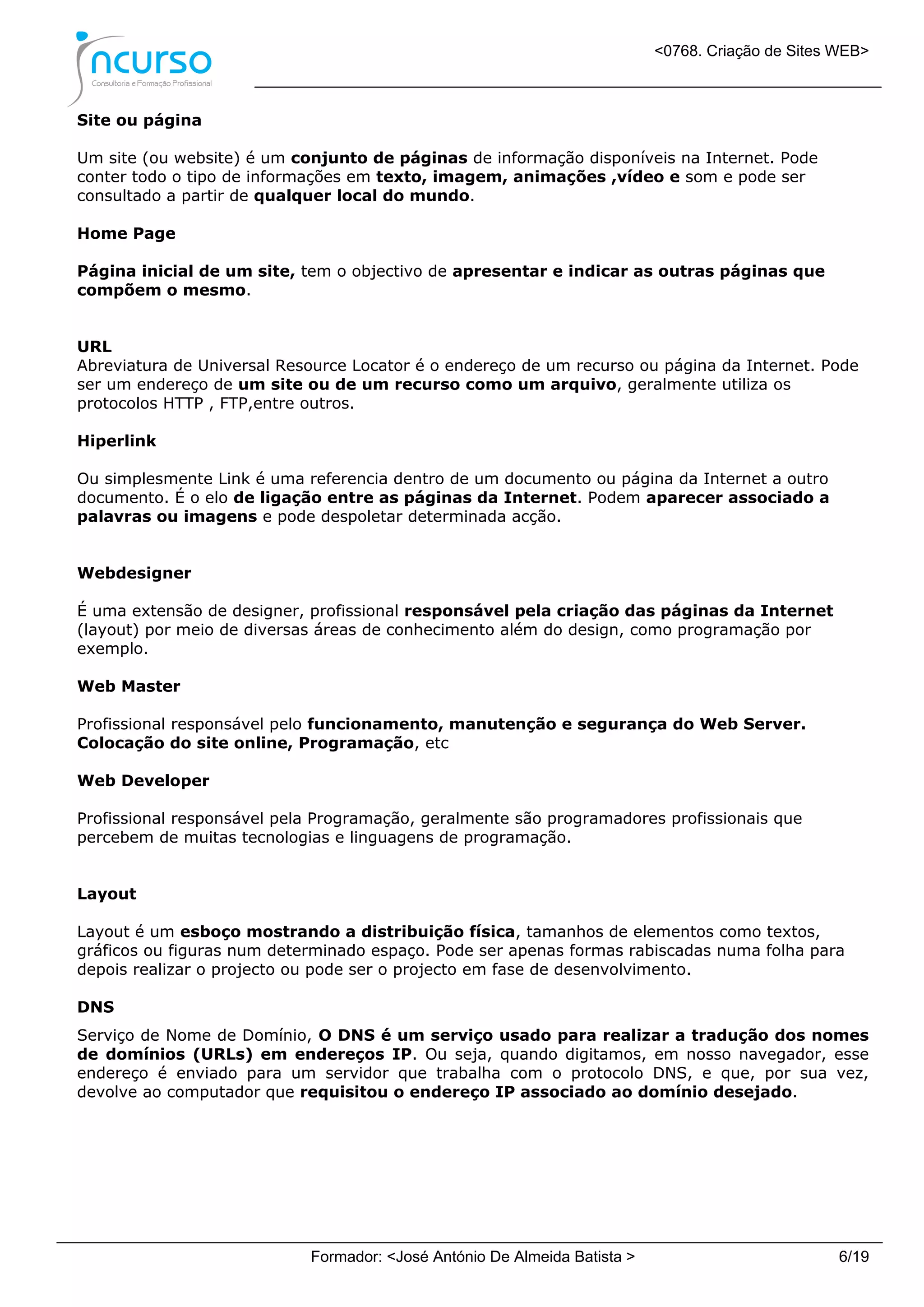 <0768. Criação de Sites WEB>
Formador: <José António De Almeida Batista > 6/19
Site ou página
Um site (ou website) é um conjunto de páginas de informação disponíveis na Internet. Pode
conter todo o tipo de informações em texto, imagem, animações ,vídeo e som e pode ser
consultado a partir de qualquer local do mundo.
Home Page
Página inicial de um site, tem o objectivo de apresentar e indicar as outras páginas que
compõem o mesmo.
URL
Abreviatura de Universal Resource Locator é o endereço de um recurso ou página da Internet. Pode
ser um endereço de um site ou de um recurso como um arquivo, geralmente utiliza os
protocolos HTTP , FTP,entre outros.
Hiperlink
Ou simplesmente Link é uma referencia dentro de um documento ou página da Internet a outro
documento. É o elo de ligação entre as páginas da Internet. Podem aparecer associado a
palavras ou imagens e pode despoletar determinada acção.
Webdesigner
É uma extensão de designer, profissional responsável pela criação das páginas da Internet
(layout) por meio de diversas áreas de conhecimento além do design, como programação por
exemplo.
Web Master
Profissional responsável pelo funcionamento, manutenção e segurança do Web Server.
Colocação do site online, Programação, etc
Web Developer
Profissional responsável pela Programação, geralmente são programadores profissionais que
percebem de muitas tecnologias e linguagens de programação.
Layout
Layout é um esboço mostrando a distribuição física, tamanhos de elementos como textos,
gráficos ou figuras num determinado espaço. Pode ser apenas formas rabiscadas numa folha para
depois realizar o projecto ou pode ser o projecto em fase de desenvolvimento.
DNS
Serviço de Nome de Domínio, O DNS é um serviço usado para realizar a tradução dos nomes
de domínios (URLs) em endereços IP. Ou seja, quando digitamos, em nosso navegador, esse
endereço é enviado para um servidor que trabalha com o protocolo DNS, e que, por sua vez,
devolve ao computador que requisitou o endereço IP associado ao domínio desejado.
 