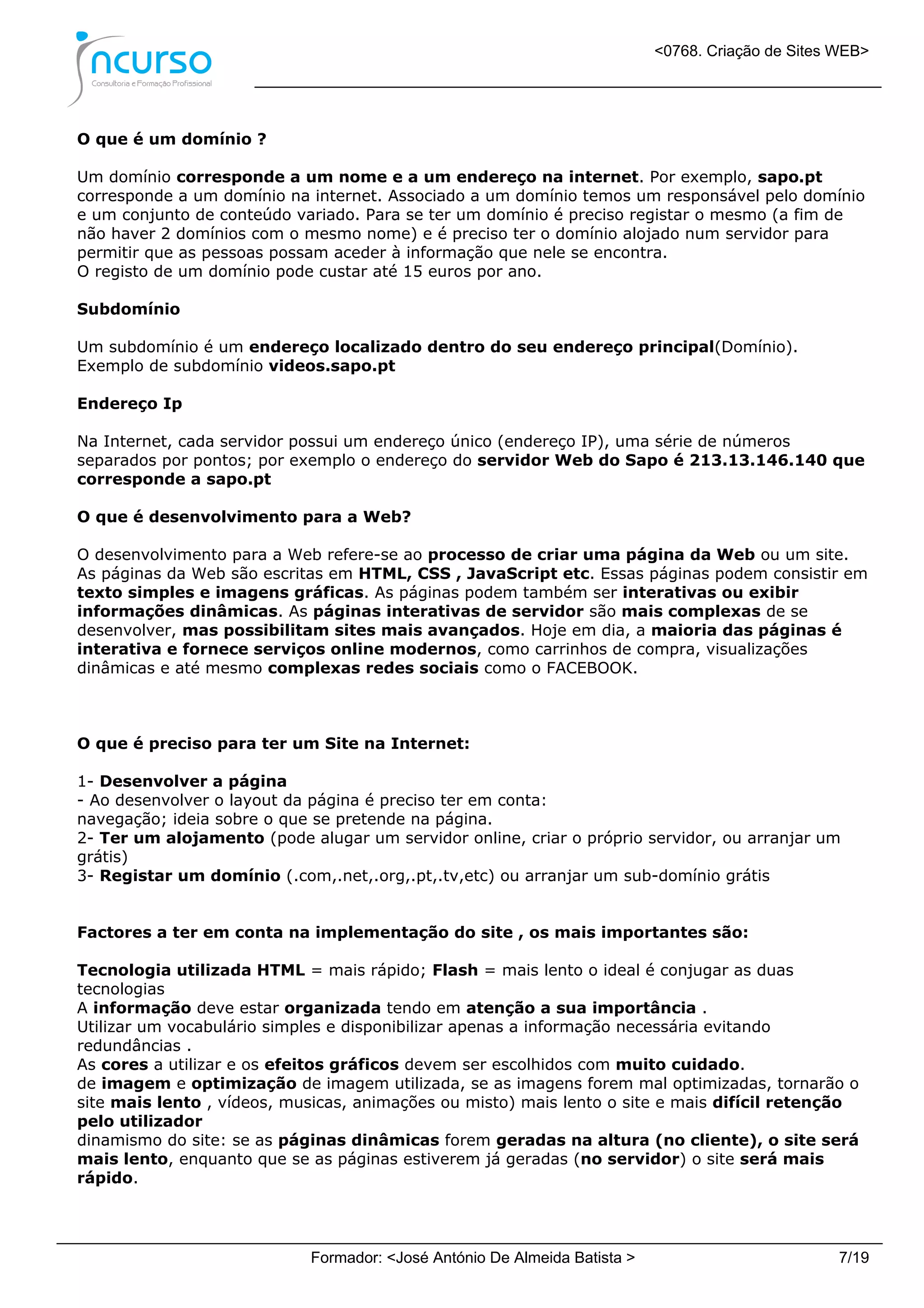 <0768. Criação de Sites WEB>
Formador: <José António De Almeida Batista > 7/19
O que é um domínio ?
Um domínio corresponde a um nome e a um endereço na internet. Por exemplo, sapo.pt
corresponde a um domínio na internet. Associado a um domínio temos um responsável pelo domínio
e um conjunto de conteúdo variado. Para se ter um domínio é preciso registar o mesmo (a fim de
não haver 2 domínios com o mesmo nome) e é preciso ter o domínio alojado num servidor para
permitir que as pessoas possam aceder à informação que nele se encontra.
O registo de um domínio pode custar até 15 euros por ano.
Subdomínio
Um subdomínio é um endereço localizado dentro do seu endereço principal(Domínio).
Exemplo de subdomínio videos.sapo.pt
Endereço Ip
Na Internet, cada servidor possui um endereço único (endereço IP), uma série de números
separados por pontos; por exemplo o endereço do servidor Web do Sapo é 213.13.146.140 que
corresponde a sapo.pt
O que é desenvolvimento para a Web?
O desenvolvimento para a Web refere-se ao processo de criar uma página da Web ou um site.
As páginas da Web são escritas em HTML, CSS , JavaScript etc. Essas páginas podem consistir em
texto simples e imagens gráficas. As páginas podem também ser interativas ou exibir
informações dinâmicas. As páginas interativas de servidor são mais complexas de se
desenvolver, mas possibilitam sites mais avançados. Hoje em dia, a maioria das páginas é
interativa e fornece serviços online modernos, como carrinhos de compra, visualizações
dinâmicas e até mesmo complexas redes sociais como o FACEBOOK.
O que é preciso para ter um Site na Internet:
1- Desenvolver a página
- Ao desenvolver o layout da página é preciso ter em conta:
navegação; ideia sobre o que se pretende na página.
2- Ter um alojamento (pode alugar um servidor online, criar o próprio servidor, ou arranjar um
grátis)
3- Registar um domínio (.com,.net,.org,.pt,.tv,etc) ou arranjar um sub-domínio grátis
Factores a ter em conta na implementação do site , os mais importantes são:
Tecnologia utilizada HTML = mais rápido; Flash = mais lento o ideal é conjugar as duas
tecnologias
A informação deve estar organizada tendo em atenção a sua importância .
Utilizar um vocabulário simples e disponibilizar apenas a informação necessária evitando
redundâncias .
As cores a utilizar e os efeitos gráficos devem ser escolhidos com muito cuidado.
de imagem e optimização de imagem utilizada, se as imagens forem mal optimizadas, tornarão o
site mais lento , vídeos, musicas, animações ou misto) mais lento o site e mais difícil retenção
pelo utilizador
dinamismo do site: se as páginas dinâmicas forem geradas na altura (no cliente), o site será
mais lento, enquanto que se as páginas estiverem já geradas (no servidor) o site será mais
rápido.
 
