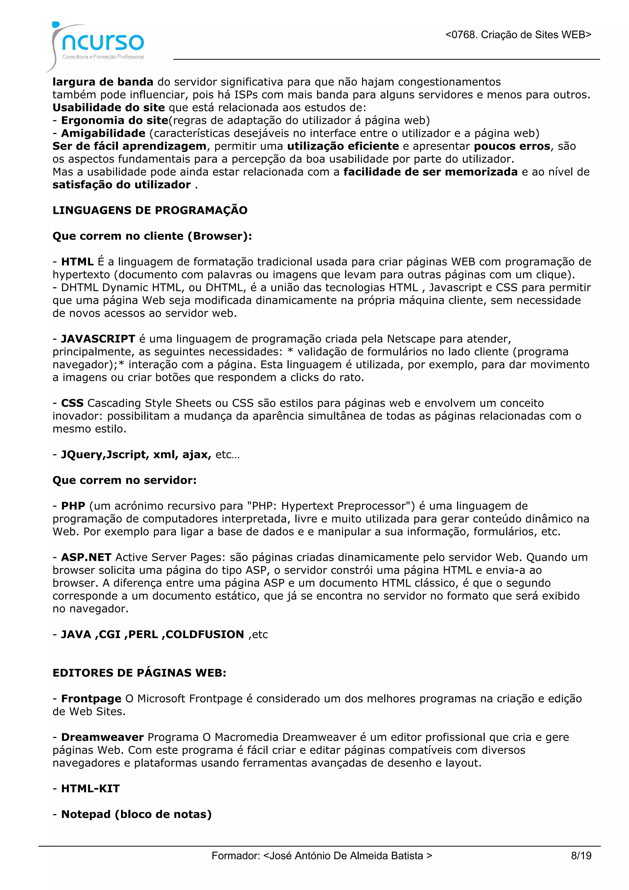 <0768. Criação de Sites WEB>
Formador: <José António De Almeida Batista > 8/19
largura de banda do servidor significativa para que não hajam congestionamentos
também pode influenciar, pois há ISPs com mais banda para alguns servidores e menos para outros.
Usabilidade do site que está relacionada aos estudos de:
- Ergonomia do site(regras de adaptação do utilizador á página web)
- Amigabilidade (características desejáveis no interface entre o utilizador e a página web)
Ser de fácil aprendizagem, permitir uma utilização eficiente e apresentar poucos erros, são
os aspectos fundamentais para a percepção da boa usabilidade por parte do utilizador.
Mas a usabilidade pode ainda estar relacionada com a facilidade de ser memorizada e ao nível de
satisfação do utilizador .
LINGUAGENS DE PROGRAMAÇÃO
Que correm no cliente (Browser):
- HTML É a linguagem de formatação tradicional usada para criar páginas WEB com programação de
hypertexto (documento com palavras ou imagens que levam para outras páginas com um clique).
- DHTML Dynamic HTML, ou DHTML, é a união das tecnologias HTML , Javascript e CSS para permitir
que uma página Web seja modificada dinamicamente na própria máquina cliente, sem necessidade
de novos acessos ao servidor web.
- JAVASCRIPT é uma linguagem de programação criada pela Netscape para atender,
principalmente, as seguintes necessidades: * validação de formulários no lado cliente (programa
navegador);* interação com a página. Esta linguagem é utilizada, por exemplo, para dar movimento
a imagens ou criar botões que respondem a clicks do rato.
- CSS Cascading Style Sheets ou CSS são estilos para páginas web e envolvem um conceito
inovador: possibilitam a mudança da aparência simultânea de todas as páginas relacionadas com o
mesmo estilo.
- JQuery,Jscript, xml, ajax, etc…
Que correm no servidor:
- PHP (um acrónimo recursivo para "PHP: Hypertext Preprocessor") é uma linguagem de
programação de computadores interpretada, livre e muito utilizada para gerar conteúdo dinâmico na
Web. Por exemplo para ligar a base de dados e e manipular a sua informação, formulários, etc.
- ASP.NET Active Server Pages: são páginas criadas dinamicamente pelo servidor Web. Quando um
browser solicita uma página do tipo ASP, o servidor constrói uma página HTML e envia-a ao
browser. A diferença entre uma página ASP e um documento HTML clássico, é que o segundo
corresponde a um documento estático, que já se encontra no servidor no formato que será exibido
no navegador.
- JAVA ,CGI ,PERL ,COLDFUSION ,etc
EDITORES DE PÁGINAS WEB:
- Frontpage O Microsoft Frontpage é considerado um dos melhores programas na criação e edição
de Web Sites.
- Dreamweaver Programa O Macromedia Dreamweaver é um editor profissional que cria e gere
páginas Web. Com este programa é fácil criar e editar páginas compatíveis com diversos
navegadores e plataformas usando ferramentas avançadas de desenho e layout.
- HTML-KIT
- Notepad (bloco de notas)
 