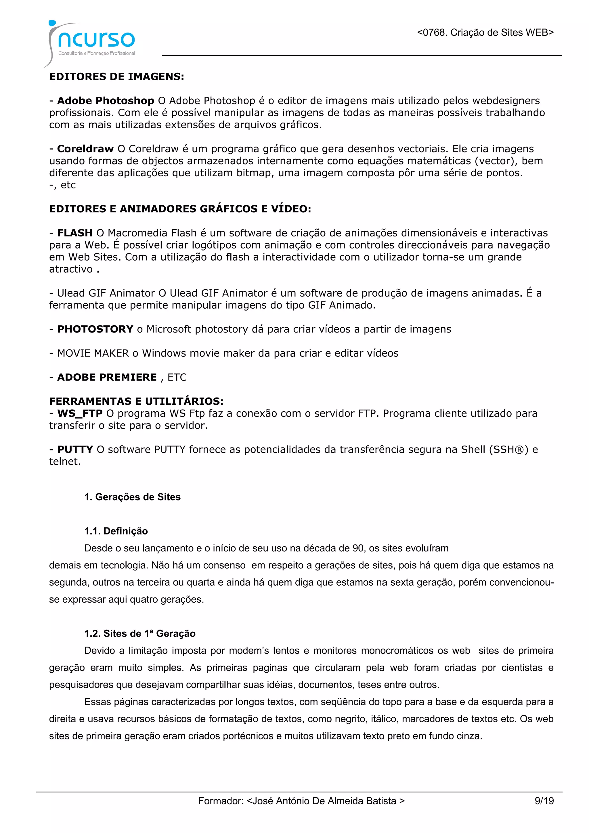 <0768. Criação de Sites WEB>
Formador: <José António De Almeida Batista > 9/19
EDITORES DE IMAGENS:
- Adobe Photoshop O Adobe Photoshop é o editor de imagens mais utilizado pelos webdesigners
profissionais. Com ele é possível manipular as imagens de todas as maneiras possíveis trabalhando
com as mais utilizadas extensões de arquivos gráficos.
- Coreldraw O Coreldraw é um programa gráfico que gera desenhos vectoriais. Ele cria imagens
usando formas de objectos armazenados internamente como equações matemáticas (vector), bem
diferente das aplicações que utilizam bitmap, uma imagem composta pôr uma série de pontos.
-, etc
EDITORES E ANIMADORES GRÁFICOS E VÍDEO:
- FLASH O Macromedia Flash é um software de criação de animações dimensionáveis e interactivas
para a Web. É possível criar logótipos com animação e com controles direccionáveis para navegação
em Web Sites. Com a utilização do flash a interactividade com o utilizador torna-se um grande
atractivo .
- Ulead GIF Animator O Ulead GIF Animator é um software de produção de imagens animadas. É a
ferramenta que permite manipular imagens do tipo GIF Animado.
- PHOTOSTORY o Microsoft photostory dá para criar vídeos a partir de imagens
- MOVIE MAKER o Windows movie maker da para criar e editar vídeos
- ADOBE PREMIERE , ETC
FERRAMENTAS E UTILITÁRIOS:
- WS_FTP O programa WS Ftp faz a conexão com o servidor FTP. Programa cliente utilizado para
transferir o site para o servidor.
- PUTTY O software PUTTY fornece as potencialidades da transferência segura na Shell (SSH®) e
telnet.
1. Gerações de Sites
1.1. Definição
Desde o seu lançamento e o início de seu uso na década de 90, os sites evoluíram
demais em tecnologia. Não há um consenso em respeito a gerações de sites, pois há quem diga que estamos na
segunda, outros na terceira ou quarta e ainda há quem diga que estamos na sexta geração, porém convencionou-
se expressar aqui quatro gerações.
1.2. Sites de 1ª Geração
Devido a limitação imposta por modem’s lentos e monitores monocromáticos os web sites de primeira
geração eram muito simples. As primeiras paginas que circularam pela web foram criadas por cientistas e
pesquisadores que desejavam compartilhar suas idéias, documentos, teses entre outros.
Essas páginas caracterizadas por longos textos, com seqüência do topo para a base e da esquerda para a
direita e usava recursos básicos de formatação de textos, como negrito, itálico, marcadores de textos etc. Os web
sites de primeira geração eram criados portécnicos e muitos utilizavam texto preto em fundo cinza.
 