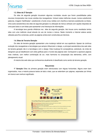 <0768. Criação de Sites WEB>
Formador: <José António De Almeida Batista > 10/19
1.3. Sites de 2ª Geração
Os sites de segunda geração trouxeram algumas novidades visuais que foram possibilitadas pelos
recursos incorporados nas novas versões dos navegadores. Incluem estas melhorias visuais: ícones substituindo
palavras, imagens “ladrilhadas”, substituindo o fundo cinza, botões com chanfros e banners substituindo os títulos.
Uma outra característica dos sites de segunda geração é a utilização de menus verticais com opções dispostas de
cima para baixo e com listas para apresentar uma hierarquia de informações.
A tecnologia teve grande influência nos sites de segunda geração. Isto trouxe como resultados tantos
sites com uma melhoria visual através do uso de ícones e menus. Neste momento a Internet estava sendo
utilizada para fins comercias, porém as páginas ainda eram construídas por técnicos.
1.4. Sites de Terceira Geração
Os sites de terceira geração apresentam uma mudança radical em sua aparência. Apesar da contínua
evolução dos navegadores e tecnologias que sempre influenciam o design, a principal característica dos web sites
de terceira geração não é a tecnologia e sim o design. Esta mudança foi conseqüência, sobretudo, da vinda de
designers que já trabalhavam com artes gráficas para o mundo das páginas web. Começaram a aparecer páginas
mais criativas, com melhor combinação de cor, mais harmonia na composição dos elementos, enfim, com
planejamento visual.
A maioria dos web sites que conhecemos atualmente é classificado como sendo da terceira geração.
Resumindo
1° Geração: Sites de primeira geração eram estruturados com réguas horizontais. Alguns eram bem
organizados, mas a maioria possuía textos de lado a lado, que se estendiam por páginas, separadas por linhas
em branco sem nenhum significado.
 