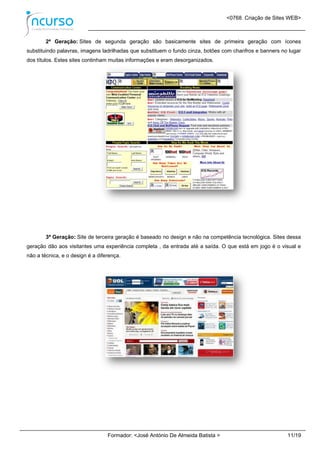 <0768. Criação de Sites WEB>
Formador: <José António De Almeida Batista > 11/19
2ª Geração: Sites de segunda geração são basicamente sites de primeira geração com ícones
substituindo palavras, imagens ladrilhadas que substituem o fundo cinza, botões com chanfros e banners no lugar
dos títulos. Estes sites continham muitas informações e eram desorganizados.
3ª Geração: Site de terceira geração é baseado no design e não na competência tecnológica. Sites dessa
geração dão aos visitantes uma experiência completa , da entrada até a saída. O que está em jogo é o visual e
não a técnica, e o design é a diferença.
 