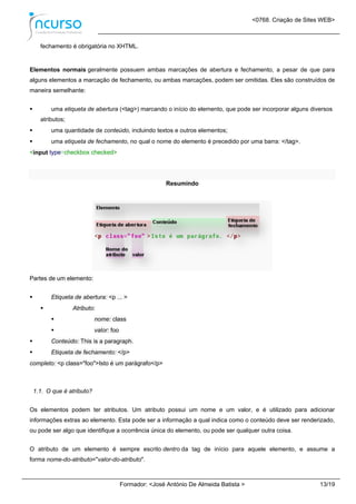 <0768. Criação de Sites WEB>
Formador: <José António De Almeida Batista > 13/19
fechamento é obrigatória no XHTML.
Elementos normais geralmente possuem ambas marcações de abertura e fechamento, a pesar de que para
alguns elementos a marcação de fechamento, ou ambas marcações, podem ser omitidas. Eles são construídos de
maneira semelhante:
 uma etiqueta de abertura (<tag>) marcando o início do elemento, que pode ser incorporar alguns diversos
atributos;
 uma quantidade de conteúdo, incluindo textos e outros elementos;
 uma etiqueta de fechamento, no qual o nome do elemento é precedido por uma barra: </tag>.
<input type=checkbox checked>
Resumindo
Partes de um elemento:
 Etiqueta de abertura: <p ... >
 Atributo:
 nome: class
 valor: foo
 Conteúdo: This is a paragraph.
 Etiqueta de fechamento: </p>
completo: <p class="foo">Isto é um parágrafo</p>
1.1. O que é atributo?
Os elementos podem ter atributos. Um atributo possui um nome e um valor, e é utilizado para adicionar
informações extras ao elemento. Esta pode ser a informação a qual indica como o conteúdo deve ser renderizado,
ou pode ser algo que identifique a ocorrência única do elemento, ou pode ser qualquer outra coisa.
O atributo de um elemento é sempre escrito dentro da tag de início para aquele elemento, e assume a
forma nome-do-atributo="valor-do-atributo".
 