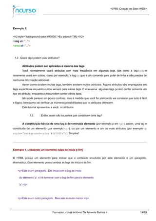 <0768. Criação de Sites WEB>
Formador: <José António De Almeida Batista > 14/19
Exemplo 1:
<h2 style="background-color:#ff0000;">Eu adoro HTML</h2>
<img alt="...">
<area alt="...">
1.2. Quais tags podem usar atributos?
Atributos podem ser aplicados à maioria das tags.
Você normalmente usará atributos com mais freqüência em algumas tags, tais como a tag body e
raramente usará em outras, como por exemplo, a tag br que é um comando para pular de linha e não precisa de
nenhuma informação adicional.
Assim como existem muitas tags, também existem muitos atributos. Alguns atributos são empregados em
tags específicas enquanto outros servem para várias tags. E vice-versa: algumas tags podem conter somente um
tipo de atributo, enquanto outras podem conter vários tipos.
Isto pode parecer um pouco confuso, mas à medida que você for praticando vai constatar que tudo é fácil
e lógico, bem como vai verificar as inúmeras possibilidades que os atributos oferecem.
Este tutorial apresentou a você, os atributos.
1.3. Então, quais são as partes que constituem uma tag?
A constituição básica de uma tag é denominada elemento (por exemplo p em <p>). Assim, uma tag é
constituida de um elemento (por exemplo <p>), ou por um elemento e um ou mais atributos (por exemplo <p
style="background-color:#ff0000;">). Simples!
Exemplo 1. Utilizando um elemento (tags de inicio e fim)
O HTML possui um elemento para indicar que o conteúdo envolvido por este elemento é um paragráfo,
chamado p. Este elemento possui ambas as tags de início e de fim.
<p>Este é um paragrafo. Ele inicia com a tag de inicio
do elemento 'p', e irá terminar com a tag de fim para o elemento
'p'.</p>
<p>Este é um outro paragrafo. Mas este é muito menor.</p>
 