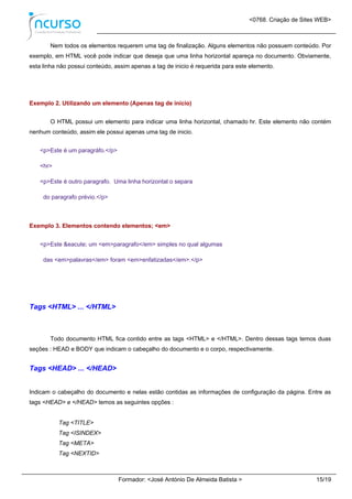 <0768. Criação de Sites WEB>
Formador: <José António De Almeida Batista > 15/19
Nem todos os elementos requerem uma tag de finalização. Alguns elementos não possuem conteúdo. Por
exemplo, em HTML você pode indicar que deseja que uma linha horizontal apareça no documento. Obviamente,
esta linha não possui conteúdo, assim apenas a tag de inicio é requerida para este elemento.
Exemplo 2. Utilizando um elemento (Apenas tag de início)
O HTML possui um elemento para indicar uma linha horizontal, chamado hr. Este elemento não contém
nenhum conteúdo, assim ele possui apenas uma tag de inicio.
<p>Este é um paragráfo.</p>
<hr>
<p>Este é outro paragrafo. Uma linha horizontal o separa
do paragrafo prévio.</p>
Exemplo 3. Elementos contendo elementos; <em>
<p>Este &eacute; um <em>paragrafo</em> simples no qual algumas
das <em>palavras</em> foram <em>enfatizadas</em>.</p>
Tags <HTML> ... </HTML>
Todo documento HTML fica contido entre as tags <HTML> e </HTML>. Dentro dessas tags temos duas
seções : HEAD e BODY que indicam o cabeçalho do documento e o corpo, respectivamente.
Tags <HEAD> ... </HEAD>
Indicam o cabeçalho do documento e nelas estão contidas as informações de configuração da página. Entre as
tags <HEAD> e </HEAD> temos as seguintes opções :
Tag <TITLE>
Tag <ISINDEX>
Tag <META>
Tag <NEXTID>
 