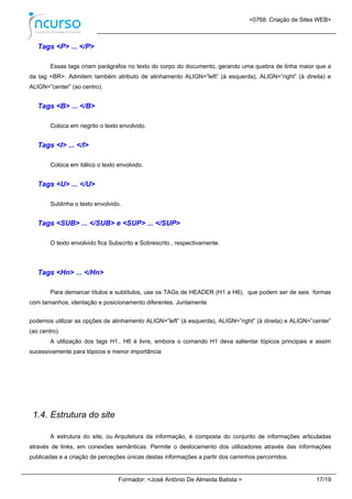 <0768. Criação de Sites WEB>
Formador: <José António De Almeida Batista > 17/19
Tags <P> ... </P>
Essas tags criam parágrafos no texto do corpo do documento, gerando uma quebra de linha maior que a
da tag <BR>. Admitem também atributo de alinhamento ALIGN=”left” (à esquerda), ALIGN=”right” (à direita) e
ALIGN=”center” (ao centro).
Tags <B> ... </B>
Coloca em negrito o texto envolvido.
Tags <I> ... </I>
Coloca em itálico o texto envolvido.
Tags <U> ... </U>
Sublinha o texto envolvido.
Tags <SUB> ... </SUB> e <SUP> ... </SUP>
O texto envolvido fica Subscrito e Sobrescrito , respectivamente.
Tags <Hn> ... </Hn>
Para demarcar títulos e subtítulos, use os TAGs de HEADER (H1 a H6), que podem ser de seis formas
com tamanhos, identação e posicionamento diferentes. Juntamente
podemos utilizar as opções de alinhamento ALIGN=”left” (à esquerda), ALIGN=”right” (à direita) e ALIGN=”center”
(ao centro).
A utilização dos tags H1.. H6 é livre, embora o comando H1 deva salientar tópicos principais e assim
sucessivamente para tópicos e menor importância
1.4. Estrutura do site
A estrutura do site, ou Arquitetura da informação, é composta do conjunto de informações articuladas
através de links, em conexões semânticas. Permite o deslocamento dos utilizadores através das informações
publicadas e a criação de perceções únicas destas informações a partir dos caminhos percorridos.
 