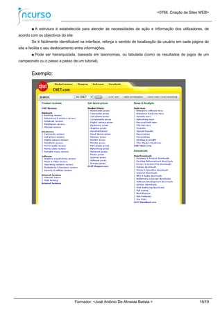 <0768. Criação de Sites WEB>
Formador: <José António De Almeida Batista > 18/19
■ A estrutura é estabelecida para atender às necessidades de ação e informação dos utilizadores, de
acordo com os objectivos do site.
Se é facilmente identificável na interface, reforça o sentido de localização do usuário em cada página do
site e facilita o seu deslocamento entre informações.
■ Pode ser hierarquizada, baseada em taxonomias, ou tabulada (como os resultados de jogos de um
campeonato ou o passo a passo de um tutorial).
Exemplo:
 