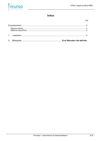 <0768. Criação de Sites WEB>
Formador: <José António De Almeida Batista > 2/19
Índice
Pág.
Enquadramento...............................................................................................................................3
Objetivos Gerais..........................................................................................................................................3
Objetivos Específicos..................................................................................................................................3
1. <capítulos>..............................................................................................................................4
2. Bibliografia................................................................................Erro! Marcador não definido.
 