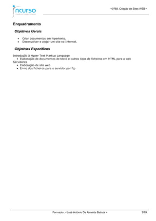 <0768. Criação de Sites WEB>
Formador: <José António De Almeida Batista > 3/19
Enquadramento
Objetivos Gerais
 Criar documentos em hipertexto.
 Desenvolver e alojar um site na Internet.
Objetivos Específicos
Introdução à Hyper Text Markup Language
• Elaboração de documentos de texto e outros tipos de ficheiros em HTML para a web
Servidores
• Elaboração de site web
• Envio dos ficheiros para o servidor por ftp
 