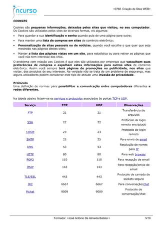 <0768. Criação de Sites WEB>
Formador: <José António De Almeida Batista > 5/19
COOKIES
Cookies são pequenas informações, deixadas pelos sites que visitou, no seu computador.
Os Cookies são utilizados pelos sites de diversas formas, eis algumas:
 Para guardar a sua identificação e senha quando pula de uma página para outra;
 Para manter uma lista de compras em sites de comércio eletrônico;
 Personalização de sites pessoais ou de notícias, quando você escolhe o que quer que seja
mostrado nas páginas destes sites;
 Manter a lista das páginas vistas em um site, para estatística ou para retirar as páginas que
você não tem interesse dos links.
O problema com relação aos Cookies é que eles são utilizados por empresas que vasculham suas
preferências de compras e espalham estas informações para outros sites de comércio
eletrônico. Assim você sempre terá páginas de promoções ou publicidade, nos sites que
visitar, dos produtos de seu interesse. Na verdade não se trata de um problema de segurança, mas
alguns utilizadores podem considerar este tipo de atitude uma invasão de privacidade.
Protocolo
Uma definição de normas para possibilitar a comunicação entre computadores diferentes e
redes diferentes.
Na tabela abaixo listam-se os serviços e protocolos associados às portas TCP e UDP.
Serviço TCP UDP Observações
FTP 21 21
Transferência de
arquivos
SSH 22 22
Protocolo de login
remoto encriptado
Telnet 23 23
Protocolo de login
remoto
SMTP 25 25 Para envio de email
DNS 53 53
Resolução de nomes
para IP
HTTP 80 80 Para web browser
POP3 110 110 Para recepção de email
IMAP 143 143
Para recepção/envio de
email
TLS/SSL 443 443
Protocolo de camada de
sockets segura
IRC 6667 6667 Para conversação/chat
Pichat 9009 9009
Protocolo de
conversação/chat
 