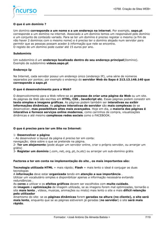 <0768. Criação de Sites WEB>
Formador: <José António De Almeida Batista > 7/19
O que é um domínio ?
Um domínio corresponde a um nome e a um endereço na internet. Por exemplo, sapo.pt
corresponde a um domínio na internet. Associado a um domínio temos um responsável pelo domínio
e um conjunto de conteúdo variado. Para se ter um domínio é preciso registar o mesmo (a fim de
não haver 2 domínios com o mesmo nome) e é preciso ter o domínio alojado num servidor para
permitir que as pessoas possam aceder à informação que nele se encontra.
O registo de um domínio pode custar até 15 euros por ano.
Subdomínio
Um subdomínio é um endereço localizado dentro do seu endereço principal(Domínio).
Exemplo de subdomínio videos.sapo.pt
Endereço Ip
Na Internet, cada servidor possui um endereço único (endereço IP), uma série de números
separados por pontos; por exemplo o endereço do servidor Web do Sapo é 213.13.146.140 que
corresponde a sapo.pt
O que é desenvolvimento para a Web?
O desenvolvimento para a Web refere-se ao processo de criar uma página da Web ou um site.
As páginas da Web são escritas em HTML, CSS , JavaScript etc. Essas páginas podem consistir em
texto simples e imagens gráficas. As páginas podem também ser interativas ou exibir
informações dinâmicas. As páginas interativas de servidor são mais complexas de se
desenvolver, mas possibilitam sites mais avançados. Hoje em dia, a maioria das páginas é
interativa e fornece serviços online modernos, como carrinhos de compra, visualizações
dinâmicas e até mesmo complexas redes sociais como o FACEBOOK.
O que é preciso para ter um Site na Internet:
1- Desenvolver a página
- Ao desenvolver o layout da página é preciso ter em conta:
navegação; ideia sobre o que se pretende na página.
2- Ter um alojamento (pode alugar um servidor online, criar o próprio servidor, ou arranjar um
grátis)
3- Registar um domínio (.com,.net,.org,.pt,.tv,etc) ou arranjar um sub-domínio grátis
Factores a ter em conta na implementação do site , os mais importantes são:
Tecnologia utilizada HTML = mais rápido; Flash = mais lento o ideal é conjugar as duas
tecnologias
A informação deve estar organizada tendo em atenção a sua importância .
Utilizar um vocabulário simples e disponibilizar apenas a informação necessária evitando
redundâncias .
As cores a utilizar e os efeitos gráficos devem ser escolhidos com muito cuidado.
de imagem e optimização de imagem utilizada, se as imagens forem mal optimizadas, tornarão o
site mais lento , vídeos, musicas, animações ou misto) mais lento o site e mais difícil retenção
pelo utilizador
dinamismo do site: se as páginas dinâmicas forem geradas na altura (no cliente), o site será
mais lento, enquanto que se as páginas estiverem já geradas (no servidor) o site será mais
rápido.
 