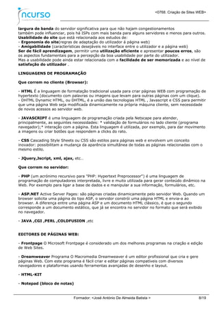 <0768. Criação de Sites WEB>
Formador: <José António De Almeida Batista > 8/19
largura de banda do servidor significativa para que não hajam congestionamentos
também pode influenciar, pois há ISPs com mais banda para alguns servidores e menos para outros.
Usabilidade do site que está relacionada aos estudos de:
- Ergonomia do site(regras de adaptação do utilizador á página web)
- Amigabilidade (características desejáveis no interface entre o utilizador e a página web)
Ser de fácil aprendizagem, permitir uma utilização eficiente e apresentar poucos erros, são
os aspectos fundamentais para a percepção da boa usabilidade por parte do utilizador.
Mas a usabilidade pode ainda estar relacionada com a facilidade de ser memorizada e ao nível de
satisfação do utilizador .
LINGUAGENS DE PROGRAMAÇÃO
Que correm no cliente (Browser):
- HTML É a linguagem de formatação tradicional usada para criar páginas WEB com programação de
hypertexto (documento com palavras ou imagens que levam para outras páginas com um clique).
- DHTML Dynamic HTML, ou DHTML, é a união das tecnologias HTML , Javascript e CSS para permitir
que uma página Web seja modificada dinamicamente na própria máquina cliente, sem necessidade
de novos acessos ao servidor web.
- JAVASCRIPT é uma linguagem de programação criada pela Netscape para atender,
principalmente, as seguintes necessidades: * validação de formulários no lado cliente (programa
navegador);* interação com a página. Esta linguagem é utilizada, por exemplo, para dar movimento
a imagens ou criar botões que respondem a clicks do rato.
- CSS Cascading Style Sheets ou CSS são estilos para páginas web e envolvem um conceito
inovador: possibilitam a mudança da aparência simultânea de todas as páginas relacionadas com o
mesmo estilo.
- JQuery,Jscript, xml, ajax, etc…
Que correm no servidor:
- PHP (um acrónimo recursivo para "PHP: Hypertext Preprocessor") é uma linguagem de
programação de computadores interpretada, livre e muito utilizada para gerar conteúdo dinâmico na
Web. Por exemplo para ligar a base de dados e e manipular a sua informação, formulários, etc.
- ASP.NET Active Server Pages: são páginas criadas dinamicamente pelo servidor Web. Quando um
browser solicita uma página do tipo ASP, o servidor constrói uma página HTML e envia-a ao
browser. A diferença entre uma página ASP e um documento HTML clássico, é que o segundo
corresponde a um documento estático, que já se encontra no servidor no formato que será exibido
no navegador.
- JAVA ,CGI ,PERL ,COLDFUSION ,etc
EDITORES DE PÁGINAS WEB:
- Frontpage O Microsoft Frontpage é considerado um dos melhores programas na criação e edição
de Web Sites.
- Dreamweaver Programa O Macromedia Dreamweaver é um editor profissional que cria e gere
páginas Web. Com este programa é fácil criar e editar páginas compatíveis com diversos
navegadores e plataformas usando ferramentas avançadas de desenho e layout.
- HTML-KIT
- Notepad (bloco de notas)
 