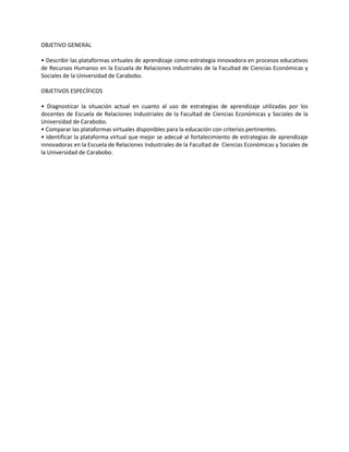 OBJETIVO GENERAL
• Describir las plataformas virtuales de aprendizaje como estrategia innovadora en procesos educativos
de Recursos Humanos en la Escuela de Relaciones Industriales de la Facultad de Ciencias Económicas y
Sociales de la Universidad de Carabobo.
OBJETIVOS ESPECÍFICOS
• Diagnosticar la situación actual en cuanto al uso de estrategias de aprendizaje utilizadas por los
docentes de Escuela de Relaciones Industriales de la Facultad de Ciencias Económicas y Sociales de la
Universidad de Carabobo.
• Comparar las plataformas virtuales disponibles para la educación con criterios pertinentes.
• Identificar la plataforma virtual que mejor se adecué al fortalecimiento de estrategias de aprendizaje
innovadoras en la Escuela de Relaciones Industriales de la Facultad de Ciencias Económicas y Sociales de
la Universidad de Carabobo.
 