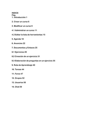 INDICE
Pág.
1. Introducción 1
2. Crear un curso 6
3. Modificar un curso 9
4.1 Administrar un curso 11
4.2 Editar la lista de herramientas 15
5. Agenda 18
6. Anuncios 22
7. Documentos y Enlaces 25
8.1 Ejercicios 29
8.2 Creación de un ejercicio 31
8.3 Elaboración de preguntas en un ejercicio 35
9. Ruta de Aprendizaje 40
10. Tareas 44
11. Foros 47
12. Grupos 52
13. Usuarios 56
14. Chat 59
 