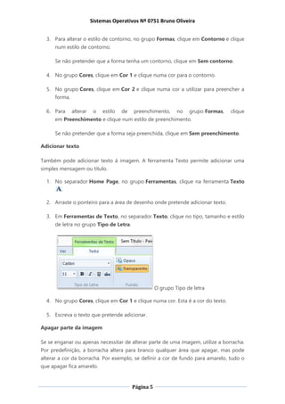 Sistemas Operativos Nº 0751 Bruno Oliveira
Página 5
3. Para alterar o estilo de contorno, no grupo Formas, clique em Contorno e clique
num estilo de contorno.
Se não pretender que a forma tenha um contorno, clique em Sem contorno.
4. No grupo Cores, clique em Cor 1 e clique numa cor para o contorno.
5. No grupo Cores, clique em Cor 2 e clique numa cor a utilizar para preencher a
forma.
6. Para alterar o estilo de preenchimento, no grupo Formas, clique
em Preenchimento e clique num estilo de preenchimento.
Se não pretender que a forma seja preenchida, clique em Sem preenchimento.
Adicionar texto
Também pode adicionar texto à imagem. A ferramenta Texto permite adicionar uma
simples mensagem ou título.
1. No separador Home Page, no grupo Ferramentas, clique na ferramenta Texto
.
2. Arraste o ponteiro para a área de desenho onde pretende adicionar texto.
3. Em Ferramentas de Texto, no separador Texto, clique no tipo, tamanho e estilo
de letra no grupo Tipo de Letra.
O grupo Tipo de letra
4. No grupo Cores, clique em Cor 1 e clique numa cor. Esta é a cor do texto.
5. Escreva o texto que pretende adicionar.
Apagar parte da imagem
Se se enganar ou apenas necessitar de alterar parte de uma imagem, utilize a borracha.
Por predefinição, a borracha altera para branco qualquer área que apagar, mas pode
alterar a cor da borracha. Por exemplo, se definir a cor de fundo para amarelo, tudo o
que apagar fica amarelo.
 