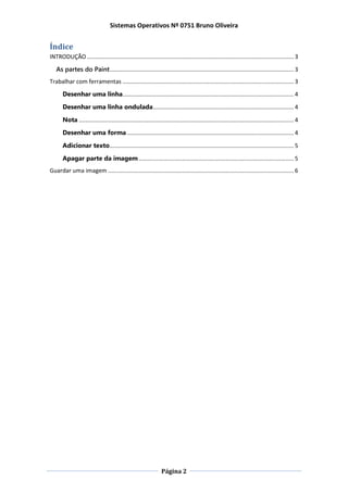 Sistemas Operativos Nº 0751 Bruno Oliveira
Página 2
Índice
INTRODUÇÃO ................................................................................................................................ 3
As partes do Paint.................................................................................................................. 3
Trabalhar com ferramentas .......................................................................................................... 3
Desenhar uma linha.......................................................................................................... 4
Desenhar uma linha ondulada....................................................................................... 4
Nota ..................................................................................................................................... 4
Desenhar uma forma ....................................................................................................... 4
Adicionar texto.................................................................................................................. 5
Apagar parte da imagem................................................................................................ 5
Guardar uma imagem ................................................................................................................... 6
 