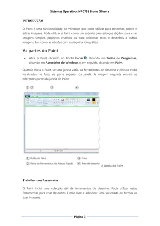 Sistemas Operativos Nº 0751 Bruno Oliveira
Página 3
INTRODUÇÃO
O Paint é uma funcionalidade do Windows que pode utilizar para desenhar, colorir e
editar imagens. Pode utilizar o Paint como um suporte para esboços digitais para criar
imagens simples, projectos criativos ou para adicionar texto e desenhos a outras
imagens, tais como as obtidas com a máquina fotográfica.
As partes do Paint
 Abra o Paint clicando no botão Iniciar , clicando em Todos os Programas,
clicando em Acessórios do Windows e, em seguida, clicando em Paint.
Quando inicia o Paint, vê uma janela vazia. As ferramentas de desenho e pintura estão
localizadas no friso, na parte superior da janela. A imagem seguinte mostra as
diferentes partes da janela do Paint:
A janela do Paint
Trabalhar com ferramentas
O Paint inclui uma colecção útil de ferramentas de desenho. Pode utilizar estas
ferramentas para criar desenhos à mão livre e adicionar uma variedade de formas às
suas imagens.
 