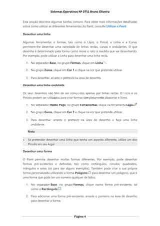 Sistemas Operativos Nº 0751 Bruno Oliveira
Página 4
Esta secção descreve algumas tarefas comuns. Para obter mais informações detalhadas
sobre como utilizar as diferentes ferramentas do Paint, consulte Utilizar o Paint.
Desenhar uma linha
Algumas ferramentas e formas, tais como o Lápis, o Pincel, a Linha e a Curva,
permitem-lhe desenhar uma variedade de linhas rectas, curvas e ondulantes. O que
desenha é determinado pela forma como move o rato à medida que vai desenhando.
Por exemplo, pode utilizar a Linha para desenhar uma linha recta.
1. No separador Base, no grupo Formas, clique em Linha .
2. No grupo Cores, clique em Cor 1 e clique na cor que pretende utilizar.
3. Para desenhar, arraste o ponteiro na área de desenho.
Desenhar uma linha ondulada
Os seus desenhos não têm de ser compostos apenas por linhas rectas. O Lápis e os
Pincéis podem ser utilizados para criar formas completamente aleatórias e livres.
1. No separador Home Page, no grupo Ferramentas, clique na ferramenta Lápis
2. No grupo Cores, clique em Cor 1 e clique na cor que pretende utilizar.
3. Para desenhar, arraste o ponteiro na área de desenho e faça uma linha
ondulante.
Nota
 Se pretender desenhar uma linha que tenha um aspecto diferente, utilize um dos
Pincéis em seu lugar.
Desenhar uma forma
O Paint permite desenhar muitas formas diferentes. Por exemplo, pode desenhar
formas pré-existentes e definidas, tais como rectângulos, círculos, quadrados,
triângulos e setas (só para dar alguns exemplos). Também pode criar a sua própria
forma personalizada utilizando a forma Polígono para desenhar um polígono, que é
uma forma que pode ter um número qualquer de lados.
1. No separador Base, no grupo Formas, clique numa forma pré-existente, tal
como o Rectângulo .
2. Para adicionar uma forma pré-existente, arraste o ponteiro na área de desenho
para desenhar a forma.
 