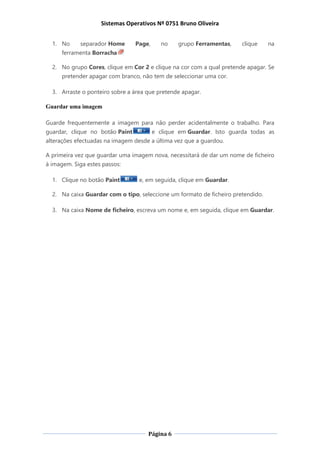 Sistemas Operativos Nº 0751 Bruno Oliveira
Página 6
1. No separador Home Page, no grupo Ferramentas, clique na
ferramenta Borracha
2. No grupo Cores, clique em Cor 2 e clique na cor com a qual pretende apagar. Se
pretender apagar com branco, não tem de seleccionar uma cor.
3. Arraste o ponteiro sobre a área que pretende apagar.
Guardar uma imagem
Guarde frequentemente a imagem para não perder acidentalmente o trabalho. Para
guardar, clique no botão Paint e clique em Guardar. Isto guarda todas as
alterações efectuadas na imagem desde a última vez que a guardou.
A primeira vez que guardar uma imagem nova, necessitará de dar um nome de ficheiro
à imagem. Siga estes passos:
1. Clique no botão Paint e, em seguida, clique em Guardar.
2. Na caixa Guardar com o tipo, seleccione um formato de ficheiro pretendido.
3. Na caixa Nome de ficheiro, escreva um nome e, em seguida, clique em Guardar.
 