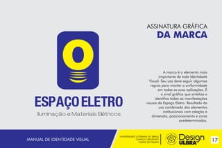 ASSINATURA GRÁFICA

DA MARCA

~

MANUAL DE IDENTIDADE VISUAL

A marca é o elemento mais
importante de toda Identidade
Visual. Seu uso deve seguir algumas
regras para manter a uniformidade
em todas as suas aplicações. É
o sinal gráfico que sintetiza e
identifica todas as manifestações
visuais da Espaço Eletro. Resultado do
uso combinado dos elementos
institucionais com relação à
dimensão, posicionamento e cores
predeterminados.

UNIVERSIDADE LUTERANA DO BRASIL
CAMPUS CARAZINHO
CURSO DE DESIGN

17

 