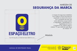 MARGEM DE

SEGURANÇA DA MARCA
a margem de segurança estabelece
uma moldura mínima que deve ser
respeitada no entorno da marca,
com o propósito de evitar que
outros elementos comprometam
a integridade, a identificação e a
legibilidade da marca.
A espessura da moldura segue o
módulo “X” que é definido pela altura
do módulo ‘‘E‘’.

Módulo
~

MANUAL DE IDENTIDADE VISUAL

UNIVERSIDADE LUTERANA DO BRASIL
CAMPUS CARAZINHO
CURSO DE DESIGN

19

 