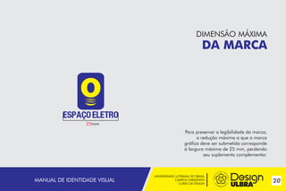 DIMENSÃO MÁXIMA

DA MARCA

25mm

Para preservar a legibilidade da marca,
a redução máxima a que a marca
gráfica deve ser submetida corresponde
à largura máxima de 25 mm, perdendo
seu suplemento complementar.

MANUAL DE IDENTIDADE VISUAL

UNIVERSIDADE LUTERANA DO BRASIL
CAMPUS CARAZINHO
CURSO DE DESIGN

20

 