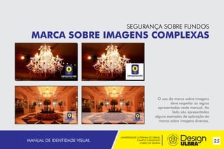 SEGURANÇA SOBRE FUNDOS

MARCA SOBRE IMAGENS COMPLEXAS

~

~

~
~

MANUAL DE IDENTIDADE VISUAL

O uso da marca sobre imagens
deve respeitar as regras
apresentadas neste manual. Ao
lado são apresentados
alguns exemplos de aplicação da
marca sobre imagens diversas.

UNIVERSIDADE LUTERANA DO BRASIL
CAMPUS CARAZINHO
CURSO DE DESIGN

25

 