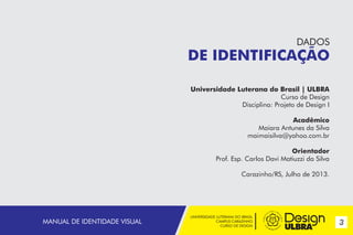 DADOS

DE IDENTIFICAÇÃO
Universidade Luterana do Brasil | ULBRA
Curso de Design
Disciplina: Projeto de Design I
Acadêmico
Maiara Antunes da Silva
maimaisilva@yahoo.com.br
Orientador
Prof. Esp. Carlos Davi Matiuzzi da Silva
Carazinho/RS, Julho de 2013.

MANUAL DE IDENTIDADE VISUAL

UNIVERSIDADE LUTERANA DO BRASIL
CAMPUS CARAZINHO
CURSO DE DESIGN

3

 