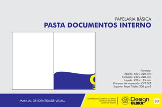 PAPELARIA BÁSICA

PASTA DOCUMENTOS INTERNO

Formato:
Aberto: 460 x 320 mm
Fechado: 230 x 320 mm
Lapela: 220 x 115 mm
Processo de impressão: OFF SET
Suporte: Papel Triplex 300 g/m2

MANUAL DE IDENTIDADE VISUAL

UNIVERSIDADE LUTERANA DO BRASIL
CAMPUS CARAZINHO
CURSO DE DESIGN

33

 
