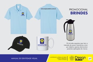 www.espacoeletro.com.br

PROMOCIONAL

BRINDES
~

Os brindes expostos aqui tem a
intensão de serem ilustrativos e tem
por objetivo apenas demonstrar
possíveis aplicações da marca.

MANUAL DE IDENTIDADE VISUAL

UNIVERSIDADE LUTERANA DO BRASIL
CAMPUS CARAZINHO
CURSO DE DESIGN

37

 