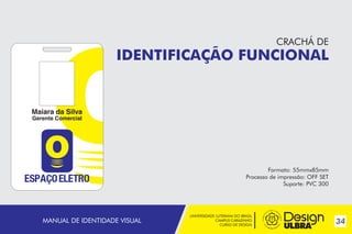 UNIVERSIDADE LUTERANA DO BRASIL
CAMPUS CARAZINHO
CURSO DE DESIGN
34MANUAL DE IDENTIDADE VISUAL
Maiara da Silva
Gerente Comercial
CRACHÁ DE
IDENTIFICAÇÃO FUNCIONAL
Formato: 55mmx85mm
Processo de impressão: OFF SET
Suporte: PVC 300
 