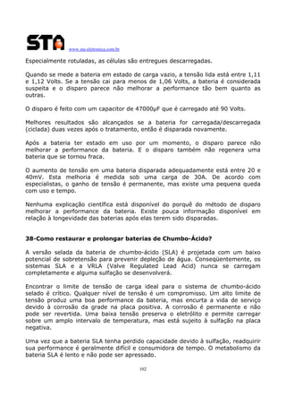 www.sta-eletronica.com.br
102
Especialmente rotuladas, as células são entregues descarregadas.
Quando se mede a bateria em estado de carga vazio, a tensão lida está entre 1,11
e 1,12 Volts. Se a tensão cai para menos de 1,06 Volts, a bateria é considerada
suspeita e o disparo parece não melhorar a performance tão bem quanto as
outras.
O disparo é feito com um capacitor de 47000µF que é carregado até 90 Volts.
Melhores resultados são alcançados se a bateria for carregada/descarregada
(ciclada) duas vezes após o tratamento, então é disparada novamente.
Após a bateria ter estado em uso por um momento, o disparo parece não
melhorar a performance da bateria. E o disparo também não regenera uma
bateria que se tornou fraca.
O aumento de tensão em uma bateria disparada adequadamente está entre 20 e
40mV. Esta melhoria é medida sob uma carga de 30A. De acordo com
especialistas, o ganho de tensão é permanente, mas existe uma pequena queda
com uso e tempo.
Nenhuma explicação científica está disponível do porquê do método de disparo
melhorar a performance da bateria. Existe pouca informação disponível em
relação à longevidade das baterias após elas terem sido disparadas.
38-Como restaurar e prolongar baterias de Chumbo-Ácido?
A versão selada da bateria de chumbo-ácido (SLA) é projetada com um baixo
potencial de sobretensão para prevenir depleção de água. Conseqüentemente, os
sistemas SLA e a VRLA (Valve Regulated Lead Acid) nunca se carregam
completamente e alguma sulfação se desenvolverá.
Encontrar o limite de tensão de carga ideal para o sistema de chumbo-ácido
selado é crítico. Qualquer nível de tensão é um compromisso. Um alto limite de
tensão produz uma boa performance da bateria, mas encurta a vida de serviço
devido à corrosão da grade na placa positiva. A corrosão é permanente e não
pode ser revertida. Uma baixa tensão preserva o eletrólito e permite carregar
sobre um amplo intervalo de temperatura, mas está sujeito à sulfação na placa
negativa.
Uma vez que a bateria SLA tenha perdido capacidade devido à sulfação, readquirir
sua performance é geralmente difícil e consumidora de tempo. O metabolismo da
bateria SLA é lento e não pode ser apressado.
 