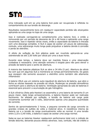 www.sta-eletronica.com.br
103
Uma indicação sutil em se uma bateria SLA pode ser recuperada é refletida no
comportamento da sua tensão de descarga.
Resultados razoavelmente bons em readquirir capacidade perdida são alcançados
aplicando-se uma carga no topo de uma carga.
Isso é realizado carregando-se completamente uma bateria SLA, e então a
removendo por um período de descanso de 24 a 48 horas e aplicando uma carga
novamente. Isso é repetido várias vezes, então a capacidade da bateria é checada
com uma descarga completa. A SLA é capaz de aceitar um pouco de sobrecarga,
contudo, uma sobrecarga muito longa pode prejudicar a bateria devido à corrosão
e perda de eletrólito.
O efeito de sulfação da SLA plástica pode ser invertido aplicando-se uma
sobretensão de até 2,50 Volts por célula por uma a duas horas.
Durante esse tempo, a bateria deve ser mantida fresca e uma observação
cuidadosa é necessária. Uma atenção extrema é exigida para não para elevar a
pressão da bateria para o ponto de abertura.
A maioria das baterias plásticas SLA se abre a 34 kPa (5 psi). Abertura da célula
faz com que em algumas SLA a membrana se rompa permanentemente. Os gases
que escapam não somente esvaziam o eletrólito como também são altamente
inflamáveis!
A bateria VRLA usa um sistema auto-regulável de abertura de bateria, que abre e
fecha as células baseado na pressão da célula. Mudanças na pressão atmosférica
contribuem para a abertura da bateria. Ventilação apropriada da sala de baterias é
essencial para prevenir a acumulação de gás hidrogênio.
A SLA cilíndrica (feita pela Hawker) se assemelha a uma bateria de tamanho D um
pouco maior. Após longo armazenamento, a bateria Hawker pode ser reativada
facilmente. Se afetada por sulfação, a tensão da bateria sob carga pode
inicialmente aumentar até 5 volts, absorvendo apenas uma pequena quantidade
de corrente.
Dentro de aproximadamente 2 horas, a pequena corrente de carga converte os
grandes cristais de sulfato de volta a material ativo. A resistência interna da
bateria cai e a tensão de carga eventualmente volta ao normal. A uma tensão
entre 2,10 e 2,40 Volts, a bateria é capaz de aceitar uma carga normal.
Sabe-se que as baterias Hawker readquirem performance total com o método de
tensão descrito, deixando poucos efeitos adversos. Isso, contudo, não dá crédito a
 