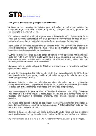 www.sta-eletronica.com.br
106
40-Qual a taxa de recuperação das baterias?
A taxa de recuperação da bateria pela aplicação de ciclos controlados de
carga/descarga varia com o tipo de química, contagem de ciclo, práticas de
manutenção e idade da bateria.
Os melhores resultados são alcançados com a bateria de NiCd. Tipicamente 50 a
70% das baterias descartadas de NiCd podem ser recuperadas quando se usar
métodos de exercício e recondicionamento de um analisador de baterias.
Nem todas as baterias respondem igualmente bem aos serviços de exercício e
recondicionamento. Uma bateria mais velha pode mostrar leituras baixas e
inconsistentes de capacidade com cada ciclo.
Outras se tornarão piores quando ciclos adicionais forem aplicados. Uma analogia
pode ser feita a um homem muito velho para o qual exercício é prejudicial. Tais
condições indicam instabilidades causadas por envelhecimento, sugerindo que
esse conjunto de baterias deve ser trocado.
Algumas baterias mais antigas de NiCd recuperam quase a capacidade original
quando ‘exercitadas’.
A taxa de recuperação das baterias de NiMH é aproximadamente de 40%. Esse
baixo rendimento é, em parte, devido à reduzida contagem de ciclo da bateria de
NiMH comparado às de NiCd.
Algumas baterias podem ser afetadas por dano de calor que ocorre durante
carregamento incorreto. A perda permanente da capacidade da bateria é também
causada por armazenamento prolongado em elevadas temperaturas.
A taxa de recuperação para baterias de Chumbo-Ácido é um baixo 15%. Diferente
das baterias à base de Níquel, a restauração da bateria de Chumbo-Ácido não é
baseada em inverter a formação cristalina, mas prefere reativar o processo
químico.
As razões para baixas leituras de capacidade são: armazenamento prolongado a
baixa tensão terminal, e pobres métodos de carga. A bateria também falha devido
à idade e alta contagem de ciclo.
Baterias à base de Lítio têm um limite definido de idade. Uma vez que os ciclos
antecipados foram entregues, não existe nenhum método para melhorar a bateria.
A principal razão para a falha é a alta resistência interna causada pela oxidação.
 