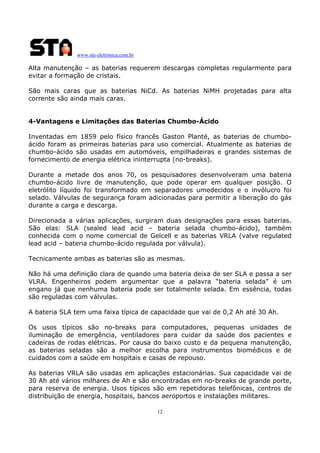 www.sta-eletronica.com.br
12
Alta manutenção – as baterias requerem descargas completas regularmente para
evitar a formação de cristais.
São mais caras que as baterias NiCd. As baterias NiMH projetadas para alta
corrente são ainda mais caras.
4-Vantagens e Limitações das Baterias Chumbo-Ácido
Inventadas em 1859 pelo físico francês Gaston Planté, as baterias de chumbo-
ácido foram as primeiras baterias para uso comercial. Atualmente as baterias de
chumbo-ácido são usadas em automóveis, empilhadeiras e grandes sistemas de
fornecimento de energia elétrica ininterrupta (no-breaks).
Durante a metade dos anos 70, os pesquisadores desenvolveram uma bateria
chumbo-ácido livre de manutenção, que pode operar em qualquer posição. O
eletrólito líquido foi transformado em separadores umedecidos e o invólucro foi
selado. Válvulas de segurança foram adicionadas para permitir a liberação do gás
durante a carga e descarga.
Direcionada a várias aplicações, surgiram duas designações para essas baterias.
São elas: SLA (sealed lead acid – bateria selada chumbo-ácido), também
conhecida com o nome comercial de Gelcell e as baterias VRLA (valve regulated
lead acid – bateria chumbo-ácido regulada por válvula).
Tecnicamente ambas as baterias são as mesmas.
Não há uma definição clara de quando uma bateria deixa de ser SLA e passa a ser
VLRA. Engenheiros podem argumentar que a palavra “bateria selada” é um
engano já que nenhuma bateria pode ser totalmente selada. Em essência, todas
são reguladas com válvulas.
A bateria SLA tem uma faixa típica de capacidade que vai de 0,2 Ah até 30 Ah.
Os usos típicos são no-breaks para computadores, pequenas unidades de
iluminação de emergência, ventiladores para cuidar da saúde dos pacientes e
cadeiras de rodas elétricas. Por causa do baixo custo e da pequena manutenção,
as baterias seladas são a melhor escolha para instrumentos biomédicos e de
cuidados com a saúde em hospitais e casas de repouso.
As baterias VRLA são usadas em aplicações estacionárias. Sua capacidade vai de
30 Ah até vários milhares de Ah e são encontradas em no-breaks de grande porte,
para reserva de energia. Usos típicos são em repetidoras telefônicas, centros de
distribuição de energia, hospitais, bancos aeroportos e instalações militares.
 