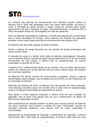 www.sta-eletronica.com.br
13
Ao contrário das baterias de chumbo-ácido com eletrólito líquido, ambas as
baterias SLA e VRLA são projetadas para uma baixa sobre-tensão, de forma a
evitar a formação de gases durante a carga. Carga em excesso pode causar
aparecimento de gás e depleção de água. Conseqüentemente, as baterias SLA e
VRLA não podem nunca ser recarregadas em todo seu potencial.
Entre as baterias recarregáveis modernas, a família das baterias de chumbo-ácido
tem a menor densidade de energia. Como estamos nos focando em aplicações
portáteis vamos tratar daqui para diante exclusivamente das baterias SLA.
As baterias SLA não estão sujeitas ao efeito memória.
Deixar a bateria em carga flutuante por um período de tempo prolongado não
causa nenhum dano.
A retenção de carga é a melhor entre todas as baterias recarregáveis. Enquanto
que as baterias NiCd se autodescarregam aproximadamente 40 % da sua energia
armazenada em três meses, a bateria SLA se autodescarrega na mesma
quantidade no período de 01 ano.
A bateria SLA é relativamente barata de se comprar, mas os custos operacionais
podem ser maiores que os das baterias NiCd se ciclos a plena carga são exigidos
em uma base repetitiva.
As baterias SLA devem sempre ser armazenadas carregadas. Deixar a bateria
descarregada causa sulfação, uma condição que torna difícil, se não impossível, de
se recarregar as baterias.
Diferente das baterias de NiCd, as baterias SLA não gostam de ciclos profundos.
Uma descarga completa causa uma tensão extra e cada ciclo de carga/descarga
rouba uma pequena quantidade da capacidade da bateria.
Essa perda é muito pequena enquanto a bateria está em boa condição de
operação, mas se torna mais aguda uma vez que a performance cai abaixo de
80% da sua capacidade nominal.
Esta característica de redução também se aplica para outras químicas de baterias
em graus variáveis. Para prevenir a bateria de estar “estressada” através de
descarga profunda repetitiva, uma bateria SLA de maior capacidade é
recomendada.
Dependendo da profundidade de descarga e temperatura de operação, a bateria
SLA fornece 200 a 300 ciclos de carga/descarga. A primeira razão para seu ciclo
 