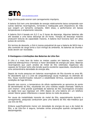 www.sta-eletronica.com.br
15
Fuga térmica pode ocorrer com carregamento impróprio.
A bateria SLA tem uma densidade de energia relativamente baixa comparada com
outras baterias recarregáveis, tornando-a inadequada para dispositivos de mão
que exigem um tamanho compacto. Além disso, a performance em baixas
temperaturas é amplamente reduzida.
A bateria SLA é taxada em 0,2 C ou 5 horas de descarga. Algumas baterias são
até taxadas a uma baixa descarga de 20 horas. Tempos de descarga maiores
produzem leituras de capacidade maiores. A bateria SLA funciona bem em altos
pulsos de corrente.
Em termos de descarte, a SLA é menos prejudicial do que a bateria de NiCd mas o
alto conteúdo de carga torna a SLA inimiga do ambiente. As baterias de chumbo-
ácido devem ser recicladas.
5-Vantagens e Limitações das Baterias de Lítio-Íon
O Lítio é o mais leve de todos os metais usados em baterias, tem o maior
potencial eletroquímico e fornece a maior densidade de energia por peso. Baterias
recarregáveis que usam anodos de metal de lítio (eletrodos negativos) são
capazes de fornecer tanto alta tensão quanto excelente capacidade, resultando em
uma extraordinária densidade de energia alta.
Depois de muita pesquisa em baterias recarregáveis de lítio durante os anos 80,
foi descoberto que a o ciclo de carga/descarga causa mudanças no eletrodo de
lítio. Essas transformações reduzem a estabilidade térmica, causando potenciais
condições de fuga térmica.
Quando isso ocorre, a temperatura da célula rapidamente se aproxima do ponto
de derretimento do lítio, resultando em uma violenta reação chamada “abertura
com chama”. Uma grande quantidade de baterias de lítio recarregáveis enviadas
ao Japão teve que regressar em 1991 depois de uma bateria em um telefone
celular liberar gases inflamáveis e causar danos no rosto da pessoa.
Por causa da instabilidade inerente do metal de lítio, especialmente durante o
carregamento, pesquisas conduziram para uma bateria de lítio não-metálica que
usa íons de lítio.
Embora superficialmente menor em densidade de energia do que a de metal de
lítio, a de Lítio-Íon é segura, tomadas certas precauções quando carregando e
descarregando.
 