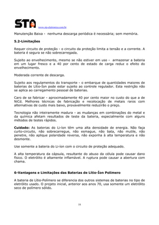 www.sta-eletronica.com.br
18
Manutenção Baixa - nenhuma descarga periódica é necessária; sem memória.
5.2-Limitações
Requer circuito de proteção - o circuito da proteção limita a tensão e a corrente. A
bateria é segura se não sobrecarregada.
Sujeito ao envelhecimento, mesmo se não estiver em uso - armazenar a bateria
em um lugar fresco e a 40 por cento de estado de carga reduz o efeito do
envelhecimento.
Moderada corrente de descarga.
Sujeito aos regulamentos do transporte - o embarque de quantidades maiores de
baterias de Lítio-Íon pode estar sujeito ao controle regulador. Esta restrição não
se aplica ao carregamento pessoal de baterias.
Caro de se fabricar - aproximadamente 40 por cento maior no custo do que a de
NiCd. Melhores técnicas de fabricação e recolocação de metais raros com
alternativas de custo mais baixo, provavelmente reduzirão o preço.
Tecnologia não inteiramente madura - as mudanças em combinações do metal e
da química afetam resultados de teste da bateria, especialmente com alguns
métodos de testes rápidos.
Cuidado: As baterias do Li-íon têm uma alta densidade de energia. Não faça
curto-circuito, não sobrecarregue, não esmague, não bata, não mutile, não
penetre, não aplique polaridade reversa, não exponha à alta temperatura e não
desmonte.
Use somente a bateria do Li-íon com o circuito de proteção adequado.
A alta temperatura da cápsula, resultante do abuso da célula pode causar dano
físico. O eletrólito é altamente inflamável. A ruptura pode causar a abertura com
chama.
6-Vantagens e Limitações das Baterias de Lítio-Íon Polímero
A bateria de Lítio-Polímero se diferencia dos outros sistemas de baterias no tipo de
eletrólito usado. O projeto inicial, anterior aos anos 70, usa somente um eletrólito
seco de polímero sólido.
 