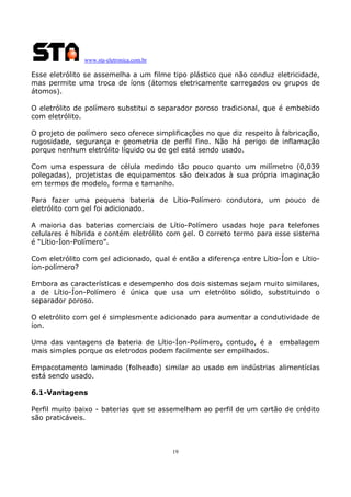 www.sta-eletronica.com.br
19
Esse eletrólito se assemelha a um filme tipo plástico que não conduz eletricidade,
mas permite uma troca de íons (átomos eletricamente carregados ou grupos de
átomos).
O eletrólito de polímero substitui o separador poroso tradicional, que é embebido
com eletrólito.
O projeto de polímero seco oferece simplificações no que diz respeito à fabricação,
rugosidade, segurança e geometria de perfil fino. Não há perigo de inflamação
porque nenhum eletrólito líquido ou de gel está sendo usado.
Com uma espessura de célula medindo tão pouco quanto um milímetro (0,039
polegadas), projetistas de equipamentos são deixados à sua própria imaginação
em termos de modelo, forma e tamanho.
Para fazer uma pequena bateria de Lítio-Polímero condutora, um pouco de
eletrólito com gel foi adicionado.
A maioria das baterias comerciais de Lítio-Polímero usadas hoje para telefones
celulares é híbrida e contém eletrólito com gel. O correto termo para esse sistema
é “Lítio-Íon-Polímero”.
Com eletrólito com gel adicionado, qual é então a diferença entre Lítio-Íon e Lítio-
íon-polímero?
Embora as características e desempenho dos dois sistemas sejam muito similares,
a de Lítio-Íon-Polímero é única que usa um eletrólito sólido, substituindo o
separador poroso.
O eletrólito com gel é simplesmente adicionado para aumentar a condutividade de
íon.
Uma das vantagens da bateria de Lítio-Íon-Polímero, contudo, é a embalagem
mais simples porque os eletrodos podem facilmente ser empilhados.
Empacotamento laminado (folheado) similar ao usado em indústrias alimentícias
está sendo usado.
6.1-Vantagens
Perfil muito baixo - baterias que se assemelham ao perfil de um cartão de crédito
são praticáveis.
 