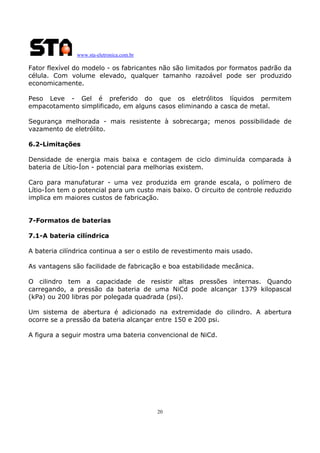 www.sta-eletronica.com.br
20
Fator flexível do modelo - os fabricantes não são limitados por formatos padrão da
célula. Com volume elevado, qualquer tamanho razoável pode ser produzido
economicamente.
Peso Leve - Gel é preferido do que os eletrólitos líquidos permitem
empacotamento simplificado, em alguns casos eliminando a casca de metal.
Segurança melhorada - mais resistente à sobrecarga; menos possibilidade de
vazamento de eletrólito.
6.2-Limitações
Densidade de energia mais baixa e contagem de ciclo diminuída comparada à
bateria de Lítio-Íon - potencial para melhorias existem.
Caro para manufaturar - uma vez produzida em grande escala, o polímero de
Lítio-Íon tem o potencial para um custo mais baixo. O circuito de controle reduzido
implica em maiores custos de fabricação.
7-Formatos de baterias
7.1-A bateria cilíndrica
A bateria cilíndrica continua a ser o estilo de revestimento mais usado.
As vantagens são facilidade de fabricação e boa estabilidade mecânica.
O cilindro tem a capacidade de resistir altas pressões internas. Quando
carregando, a pressão da bateria de uma NiCd pode alcançar 1379 kilopascal
(kPa) ou 200 libras por polegada quadrada (psi).
Um sistema de abertura é adicionado na extremidade do cilindro. A abertura
ocorre se a pressão da bateria alcançar entre 150 e 200 psi.
A figura a seguir mostra uma bateria convencional de NiCd.
 
